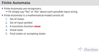 Finite Automata
 Finite Automata are recognizers.
 FA simply say “Yes” or “No” about each possible input string.
 Finite Automata is a mathematical model consist of:
1. Set of states
2. Set of input symbol
3. A transition function move
4. Initial state
5. Final states or accepting states
 