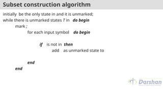 Subset construction algorithm
initially be the only state in and it is unmarked;
while there is unmarked states T in do begin
mark ;
for each input symbol do begin
if is not in then
add as unmarked state to
end
end
 