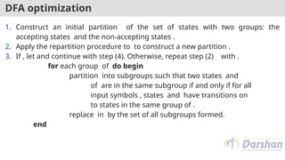 DFA optimization
1. Construct an initial partition of the set of states with two groups: the
accepting states and the non-accepting states .
2. Apply the repartition procedure to to construct a new partition .
3. If , let and continue with step (4). Otherwise, repeat step (2) with .
for each group of do begin
partition into subgroups such that two states and
of are in the same subgroup if and only if for all
input symbols , states and have transitions on
to states in the same group of .
replace in by the set of all subgroups formed.
end
 