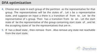 DFA optimization
4. Choose one state in each group of the partition as the representative for that
group. The representatives will be the states of . Let s be a representative
state, and suppose on input a there is a transition of from to . Let be the
representative of s group. Then has a transition from to on . Let the start
state of be the representative of the group containing start state of , and let
the accepting states of be the representatives that are in .
5. If has a dead state , then remove from . Also remove any state not reachable
from the start state.
 