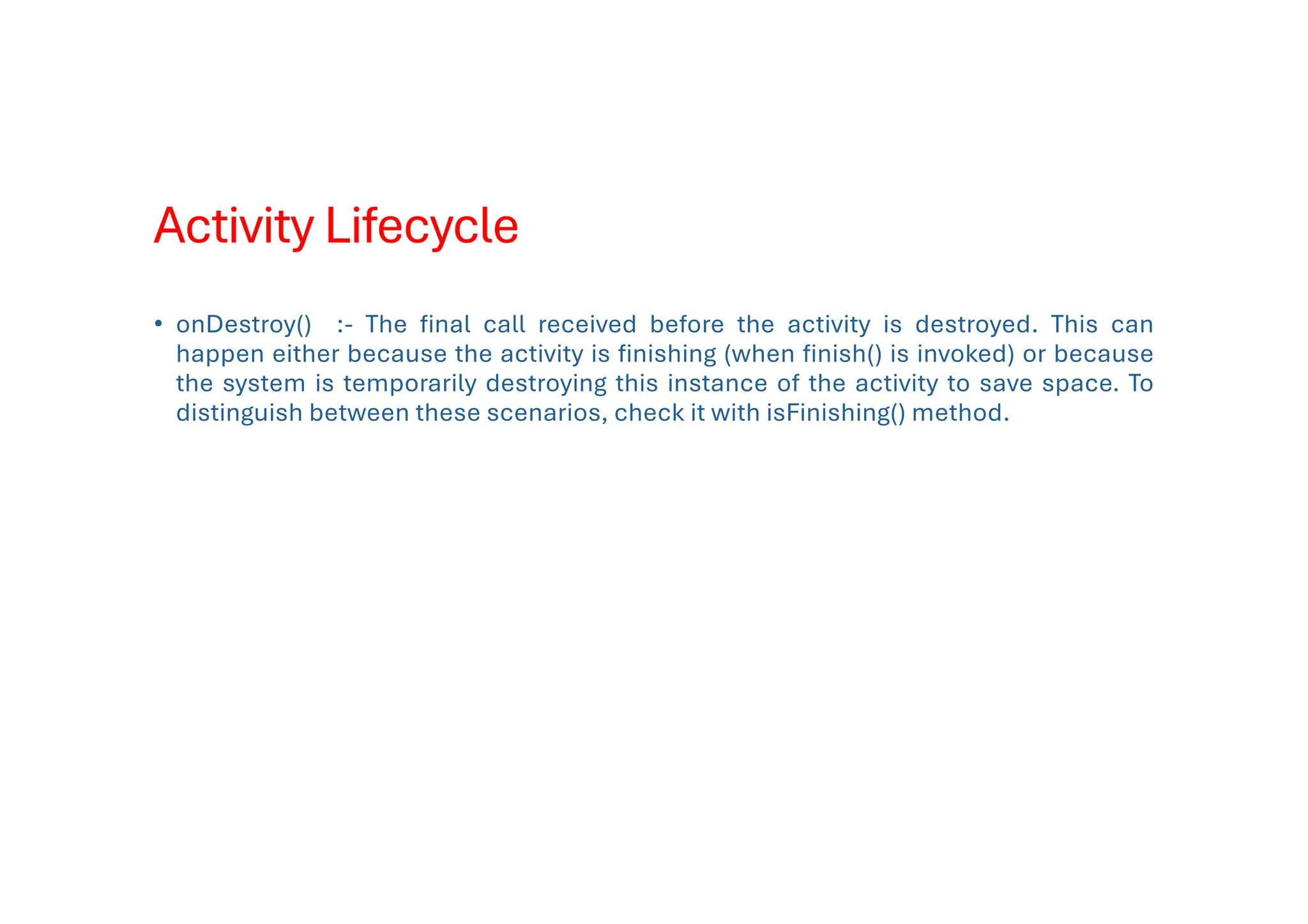 Activity Lifecycle
• onDestroy() :- The final call received before the activity is destroyed. This can
happen either because the activity is finishing (when finish() is invoked) or because
the system is temporarily destroying this instance of the activity to save space. To
distinguish between these scenarios, check it with isFinishing() method.
 
