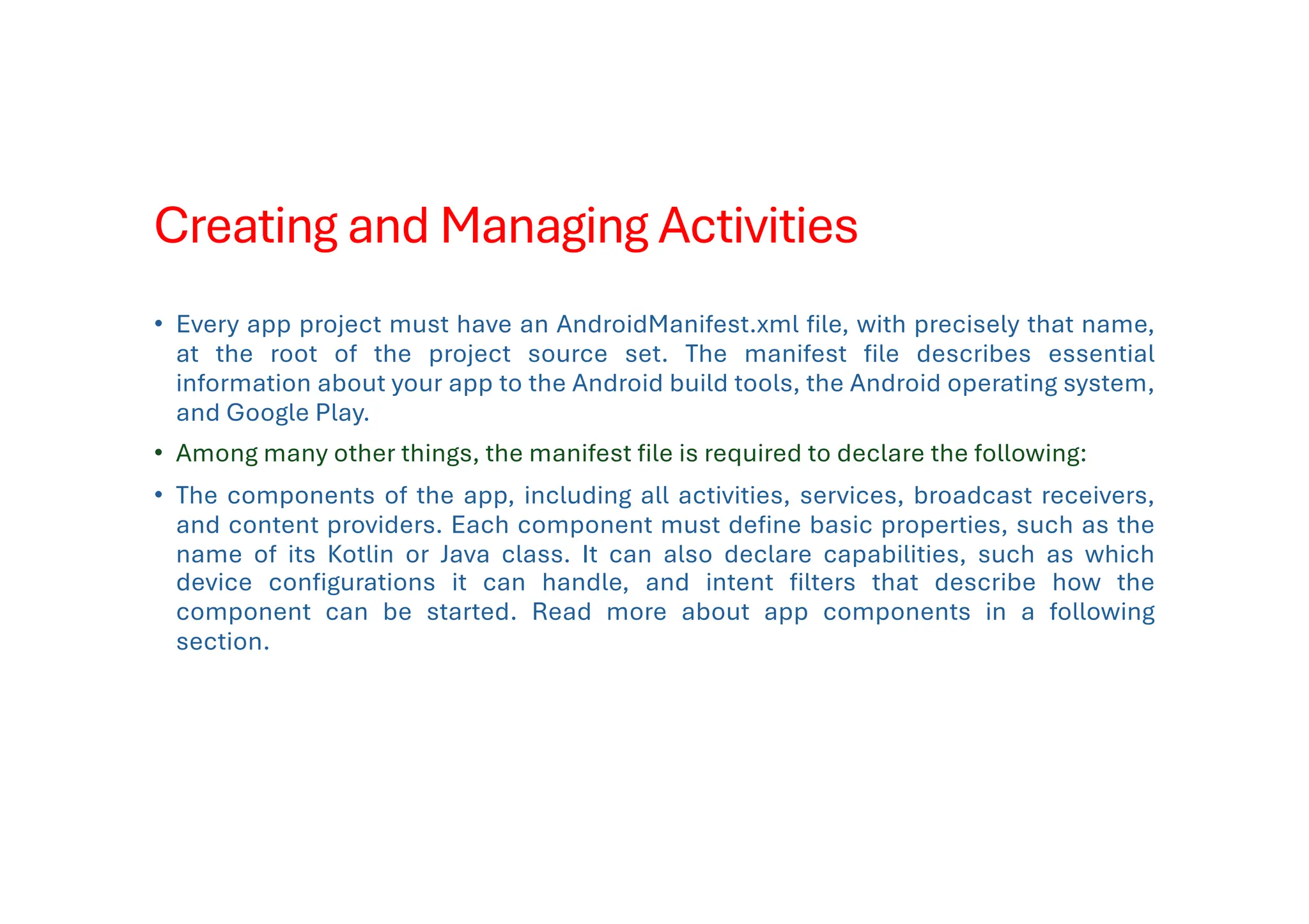 Creating and Managing Activities
• Every app project must have an AndroidManifest.xml file, with precisely that name,
at the root of the project source set. The manifest file describes essential
information about your app to the Android build tools, the Android operating system,
and Google Play.
• Among many other things, the manifest file is required to declare the following:
• The components of the app, including all activities, services, broadcast receivers,
and content providers. Each component must define basic properties, such as the
name of its Kotlin or Java class. It can also declare capabilities, such as which
device configurations it can handle, and intent filters that describe how the
component can be started. Read more about app components in a following
section.
 