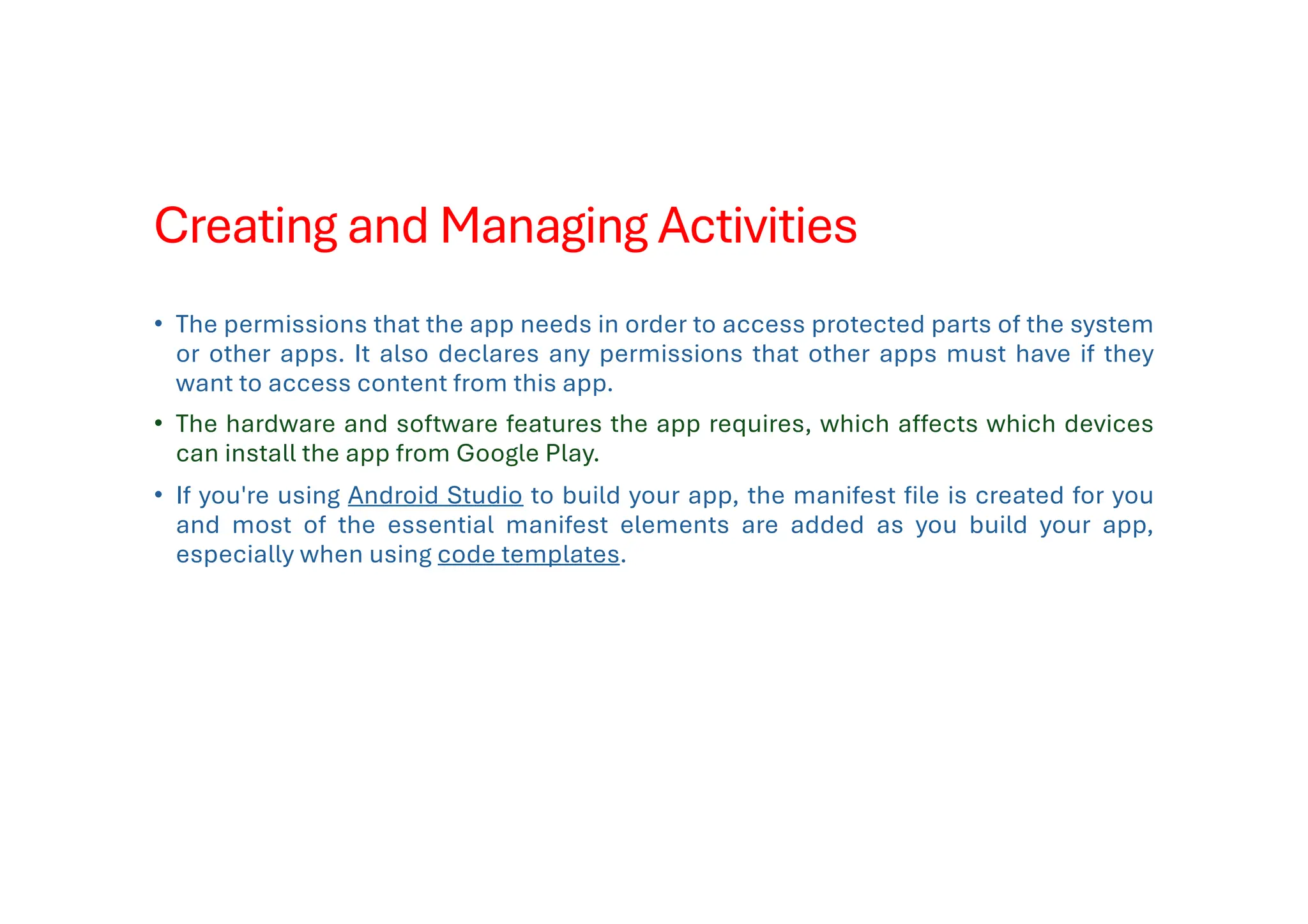 Creating and Managing Activities
• The permissions that the app needs in order to access protected parts of the system
or other apps. It also declares any permissions that other apps must have if they
want to access content from this app.
• The hardware and software features the app requires, which affects which devices
can install the app from Google Play.
• If you're using Android Studio to build your app, the manifest file is created for you
and most of the essential manifest elements are added as you build your app,
especially when using code templates.
 