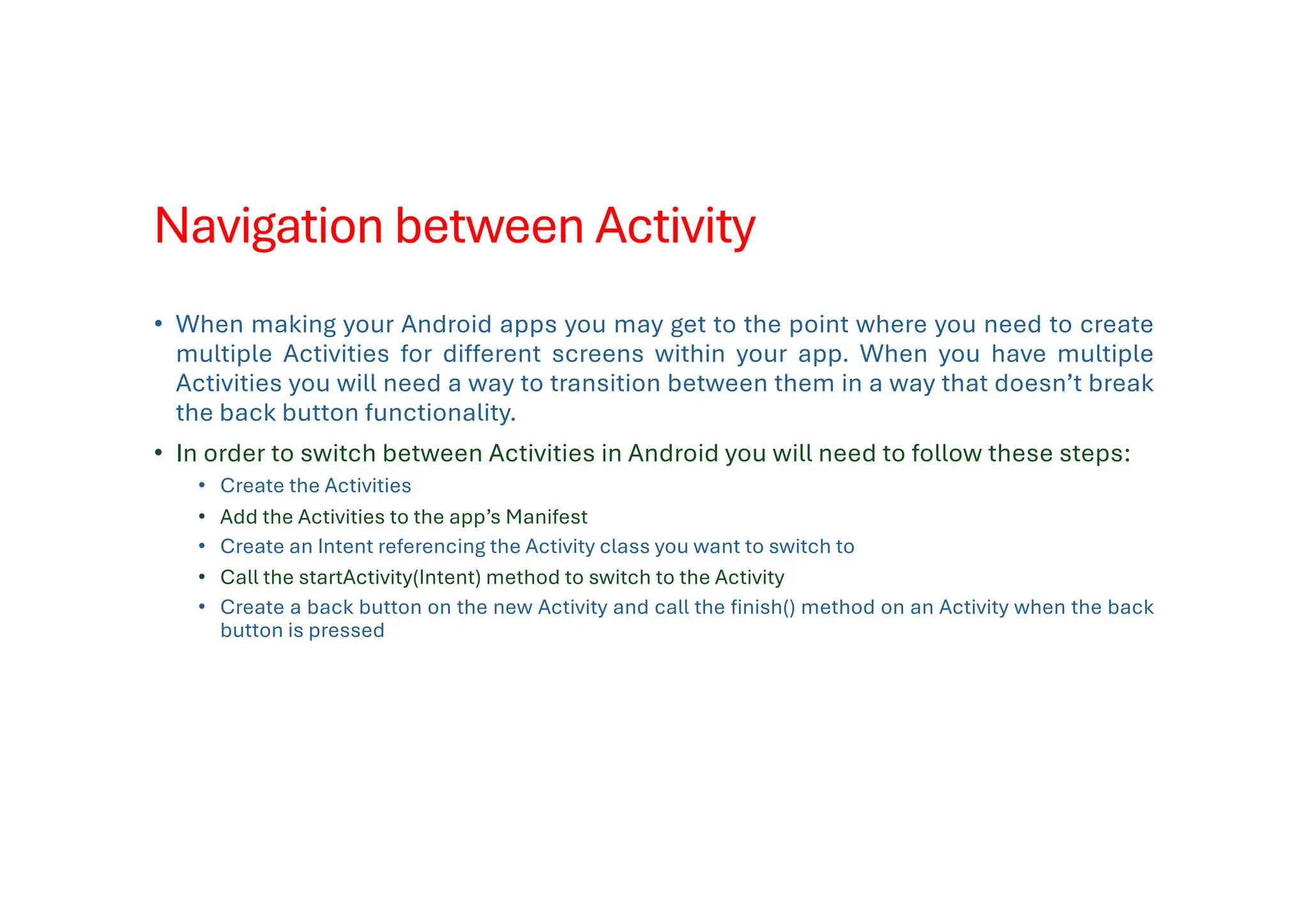 Navigation between Activity
• When making your Android apps you may get to the point where you need to create
multiple Activities for different screens within your app. When you have multiple
Activities you will need a way to transition between them in a way that doesn’t break
the back button functionality.
• In order to switch between Activities in Android you will need to follow these steps:
• Create the Activities
• Add the Activities to the app’s Manifest
• Create an Intent referencing the Activity class you want to switch to
• Call the startActivity(Intent) method to switch to the Activity
• Create a back button on the new Activity and call the finish() method on an Activity when the back
button is pressed
 