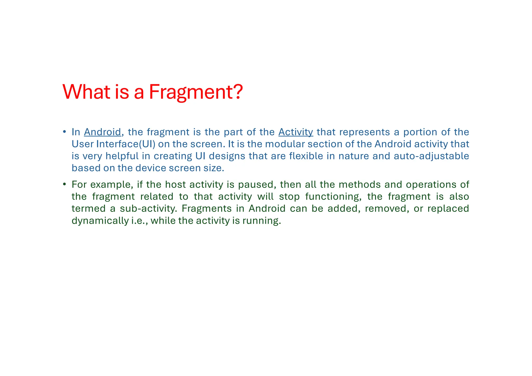 What is a Fragment?
• In Android, the fragment is the part of the Activity that represents a portion of the
User Interface(UI) on the screen. It is the modular section of the Android activity that
is very helpful in creating UI designs that are flexible in nature and auto-adjustable
based on the device screen size.
• For example, if the host activity is paused, then all the methods and operations of
the fragment related to that activity will stop functioning, the fragment is also
termed a sub-activity. Fragments in Android can be added, removed, or replaced
dynamically i.e., while the activity is running.
 