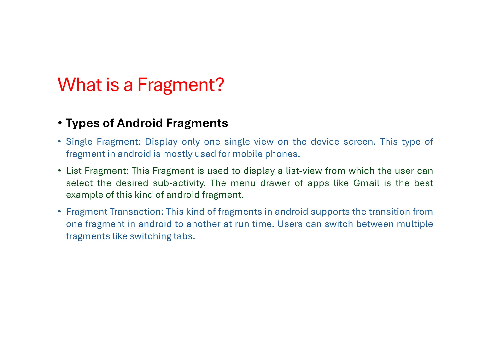 What is a Fragment?
• Types of Android Fragments
• Single Fragment: Display only one single view on the device screen. This type of
fragment in android is mostly used for mobile phones.
• List Fragment: This Fragment is used to display a list-view from which the user can
select the desired sub-activity. The menu drawer of apps like Gmail is the best
example of this kind of android fragment.
• Fragment Transaction: This kind of fragments in android supports the transition from
one fragment in android to another at run time. Users can switch between multiple
fragments like switching tabs.
 
