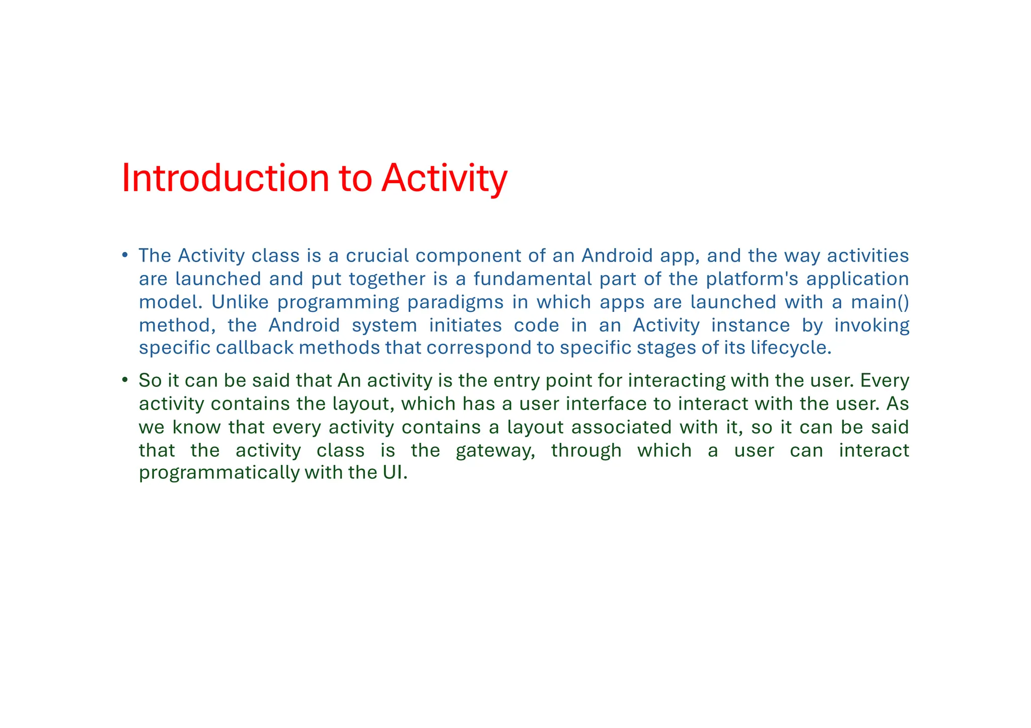Introduction to Activity
• The Activity class is a crucial component of an Android app, and the way activities
are launched and put together is a fundamental part of the platform's application
model. Unlike programming paradigms in which apps are launched with a main()
method, the Android system initiates code in an Activity instance by invoking
specific callback methods that correspond to specific stages of its lifecycle.
• So it can be said that An activity is the entry point for interacting with the user. Every
activity contains the layout, which has a user interface to interact with the user. As
we know that every activity contains a layout associated with it, so it can be said
that the activity class is the gateway, through which a user can interact
programmatically with the UI.
 