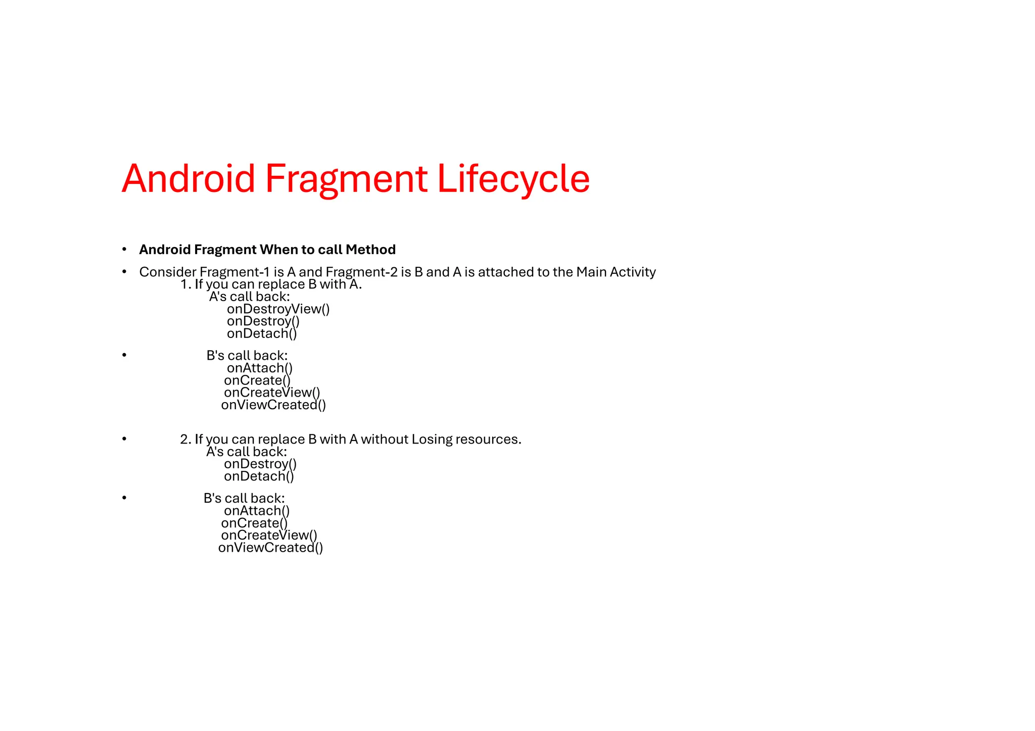 Android Fragment Lifecycle
• Android Fragment When to call Method
• Consider Fragment-1 is A and Fragment-2 is B and A is attached to the Main Activity
1. If you can replace B with A.
A's call back:
onDestroyView()
onDestroy()
onDetach()
• B's call back:
onAttach()
onCreate()
onCreateView()
onViewCreated()
• 2. If you can replace B with A without Losing resources.
A's call back:
onDestroy()
onDetach()
• B's call back:
onAttach()
onCreate()
onCreateView()
onViewCreated()
 
