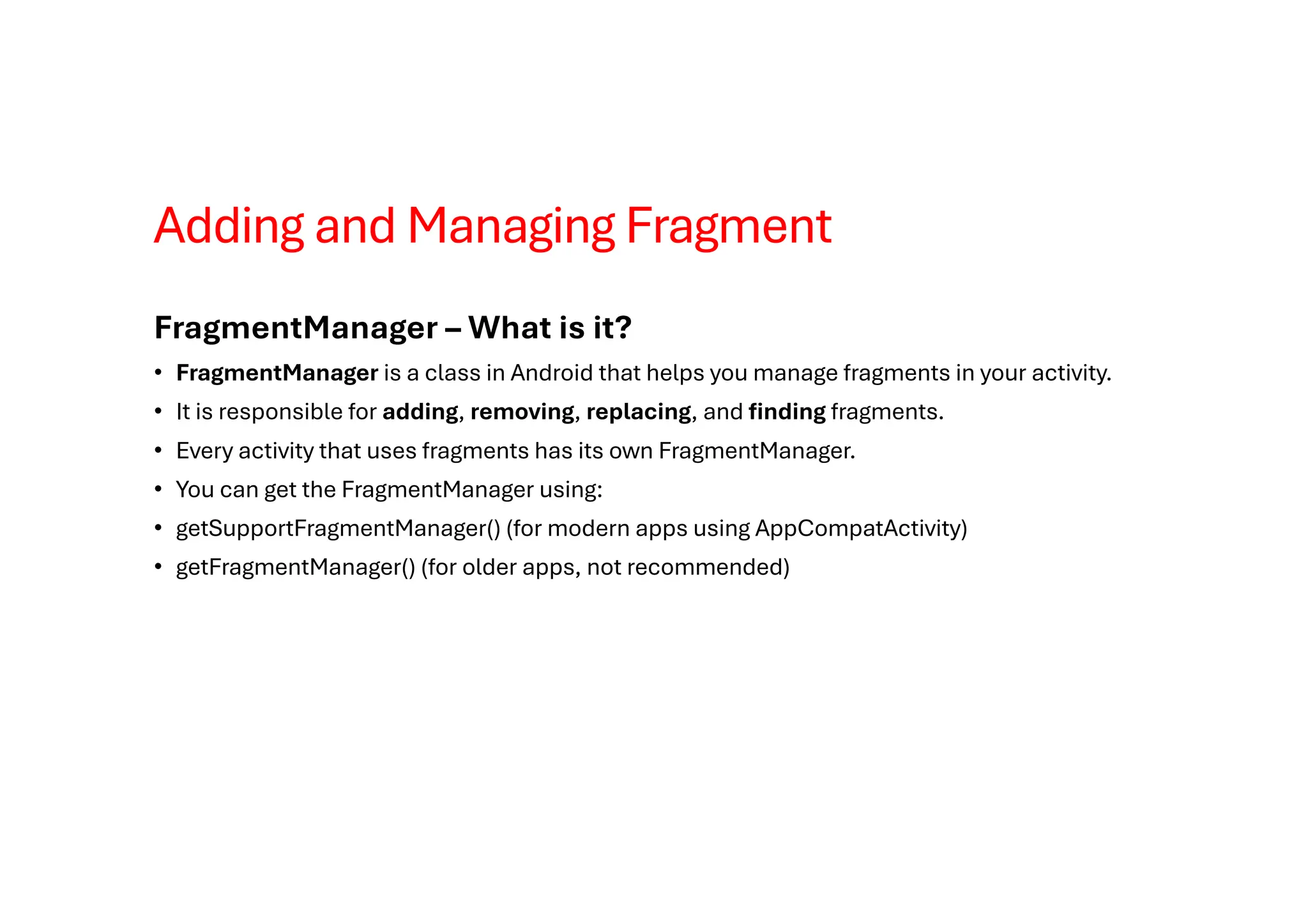 Adding and Managing Fragment
FragmentManager – What is it?
• FragmentManager is a class in Android that helps you manage fragments in your activity.
• It is responsible for adding, removing, replacing, and finding fragments.
• Every activity that uses fragments has its own FragmentManager.
• You can get the FragmentManager using:
• getSupportFragmentManager() (for modern apps using AppCompatActivity)
• getFragmentManager() (for older apps, not recommended)
 