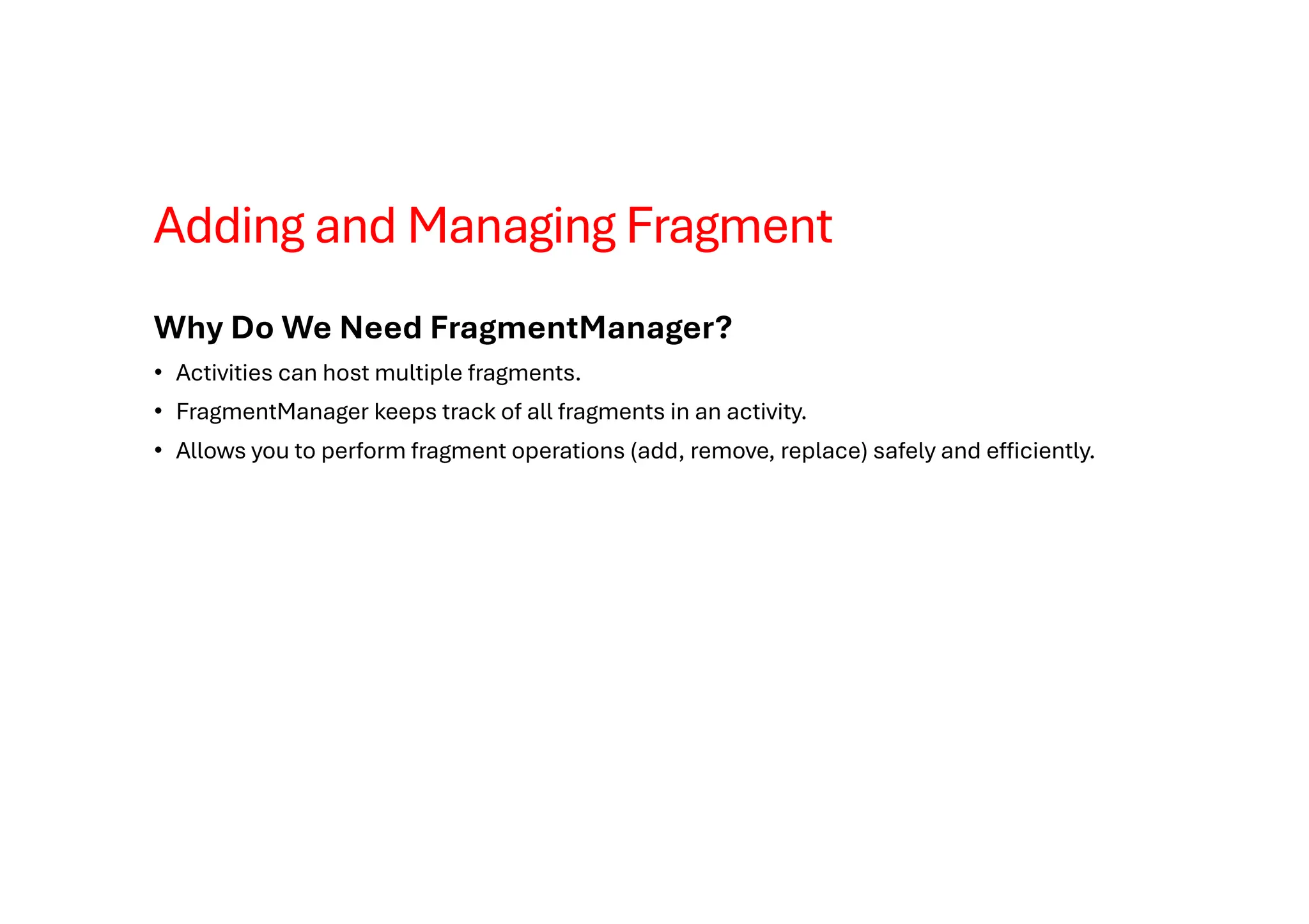 Adding and Managing Fragment
Why Do We Need FragmentManager?
• Activities can host multiple fragments.
• FragmentManager keeps track of all fragments in an activity.
• Allows you to perform fragment operations (add, remove, replace) safely and efficiently.
 