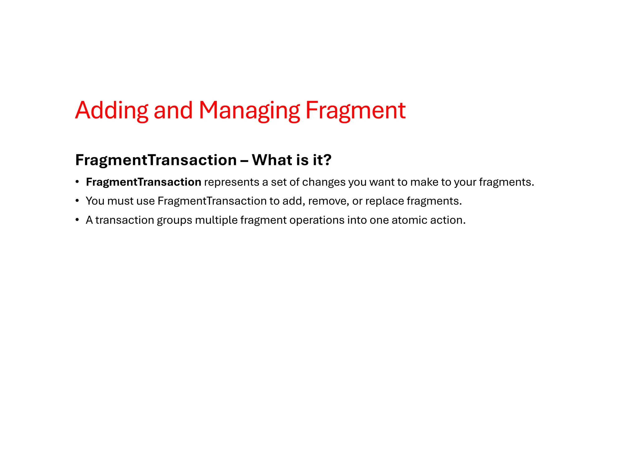 Adding and Managing Fragment
FragmentTransaction – What is it?
• FragmentTransaction represents a set of changes you want to make to your fragments.
• You must use FragmentTransaction to add, remove, or replace fragments.
• A transaction groups multiple fragment operations into one atomic action.
 