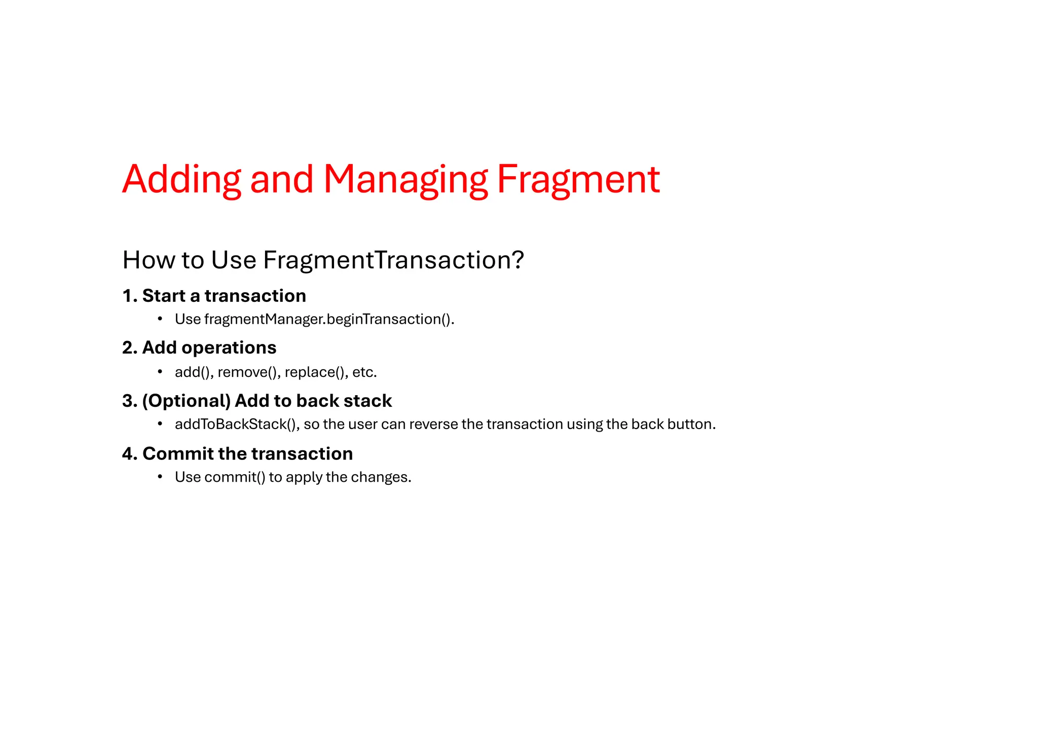 Adding and Managing Fragment
How to Use FragmentTransaction?
1. Start a transaction
• Use fragmentManager.beginTransaction().
2. Add operations
• add(), remove(), replace(), etc.
3. (Optional) Add to back stack
• addToBackStack(), so the user can reverse the transaction using the back button.
4. Commit the transaction
• Use commit() to apply the changes.
 