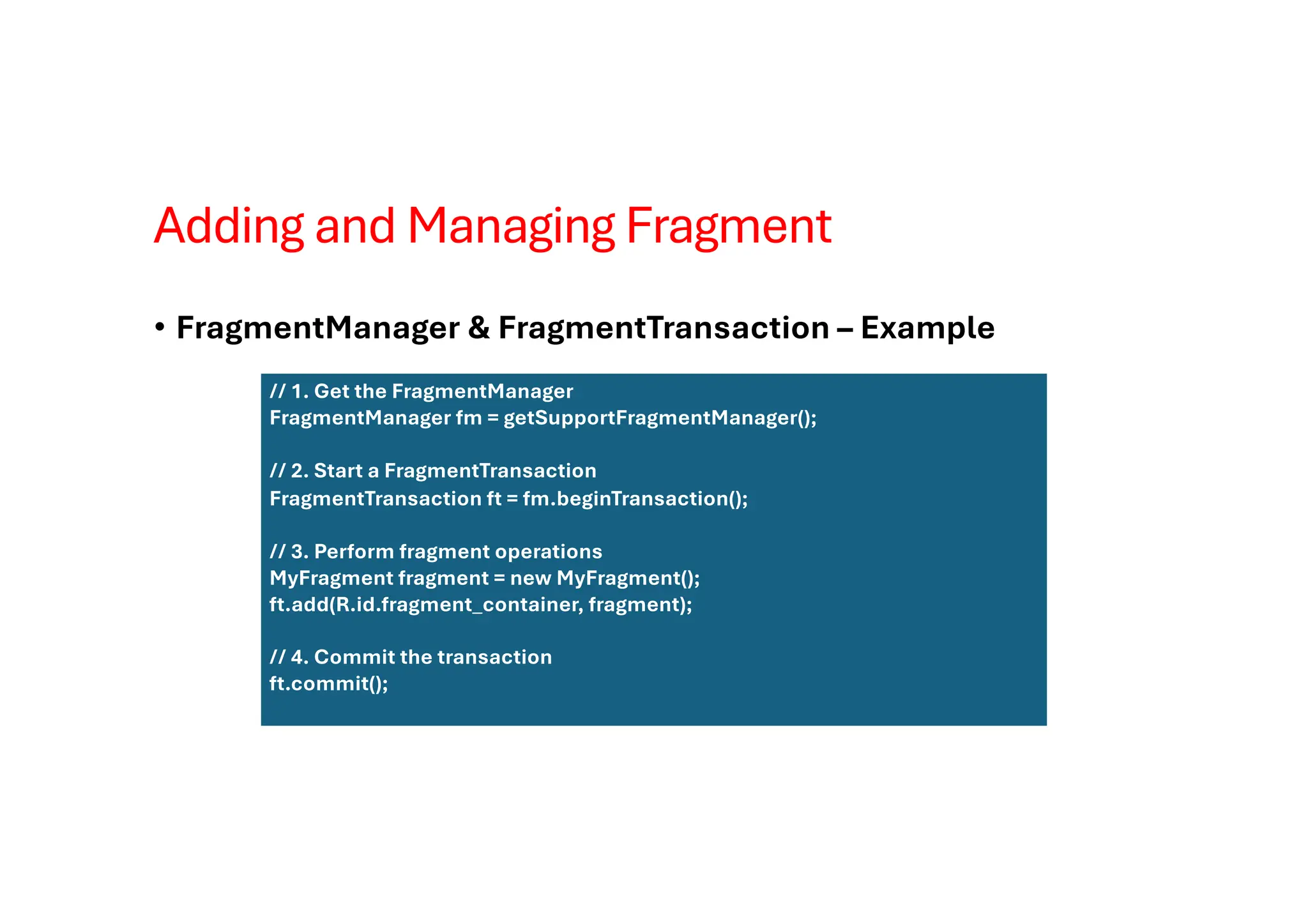 Adding and Managing Fragment
• FragmentManager & FragmentTransaction – Example
// 1. Get the FragmentManager
FragmentManager fm = getSupportFragmentManager();
// 2. Start a FragmentTransaction
FragmentTransaction ft = fm.beginTransaction();
// 3. Perform fragment operations
MyFragment fragment = new MyFragment();
ft.add(R.id.fragment_container, fragment);
// 4. Commit the transaction
ft.commit();
 