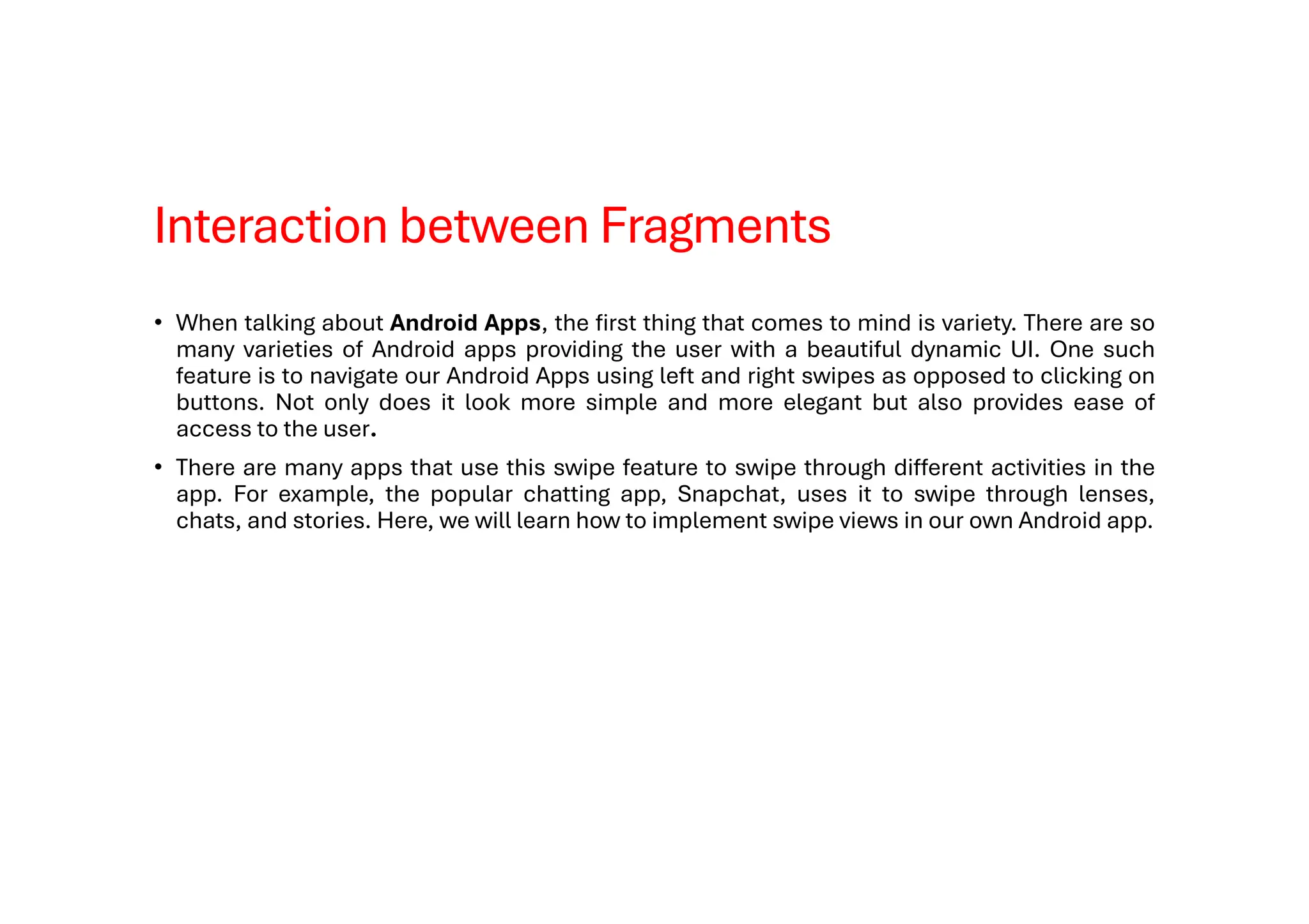 Interaction between Fragments
• When talking about Android Apps, the first thing that comes to mind is variety. There are so
many varieties of Android apps providing the user with a beautiful dynamic UI. One such
feature is to navigate our Android Apps using left and right swipes as opposed to clicking on
buttons. Not only does it look more simple and more elegant but also provides ease of
access to the user.
• There are many apps that use this swipe feature to swipe through different activities in the
app. For example, the popular chatting app, Snapchat, uses it to swipe through lenses,
chats, and stories. Here, we will learn how to implement swipe views in our own Android app.
 