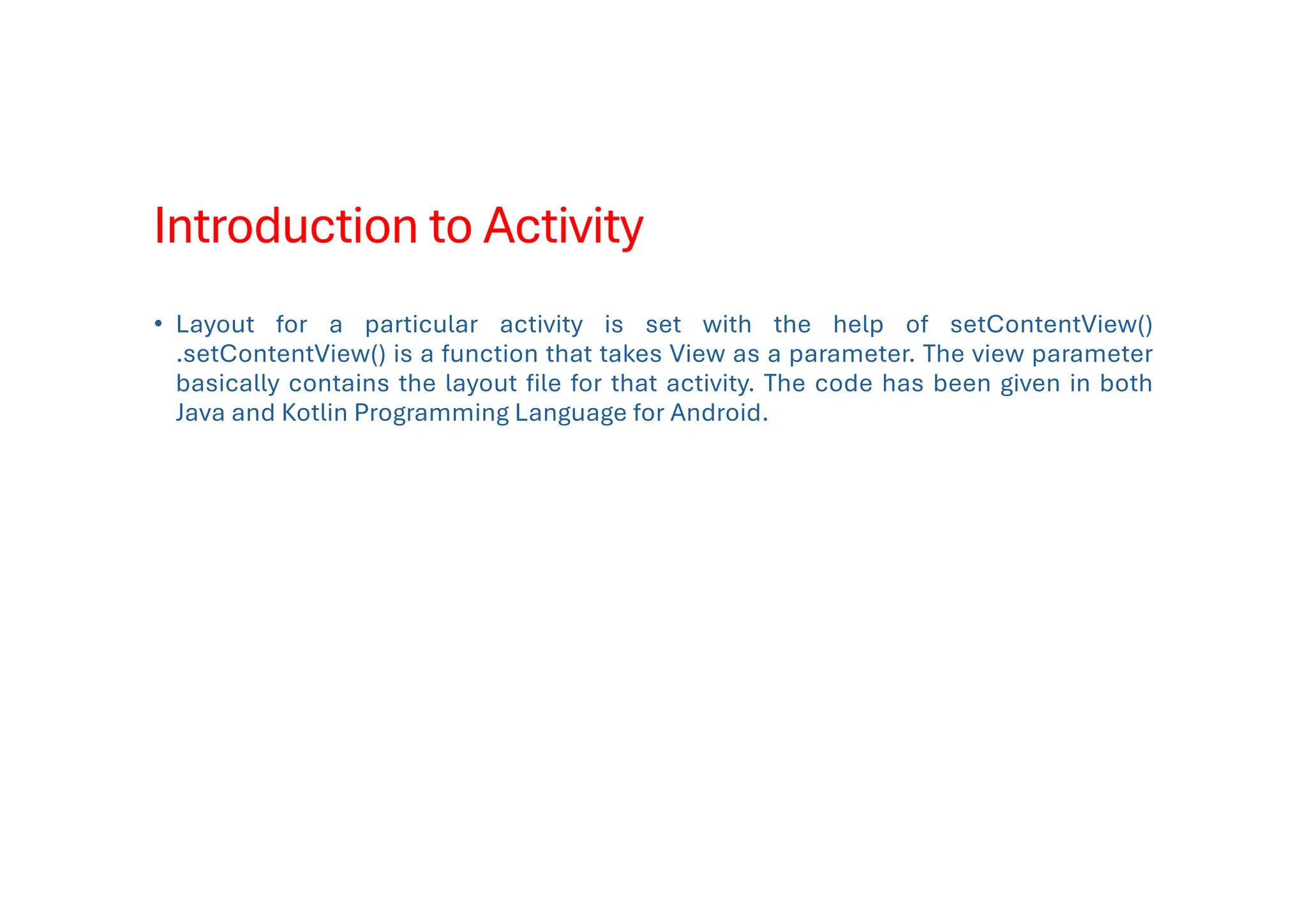 Introduction to Activity
• Layout for a particular activity is set with the help of setContentView()
.setContentView() is a function that takes View as a parameter. The view parameter
basically contains the layout file for that activity. The code has been given in both
Java and Kotlin Programming Language for Android.
 