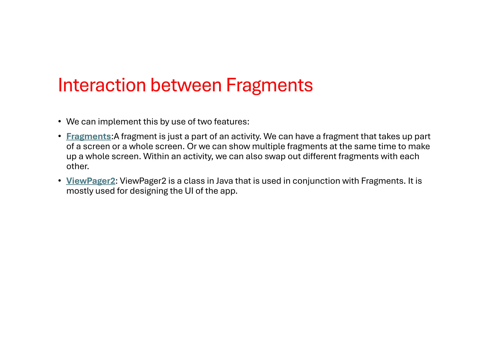 Interaction between Fragments
• We can implement this by use of two features:
• Fragments:A fragment is just a part of an activity. We can have a fragment that takes up part
of a screen or a whole screen. Or we can show multiple fragments at the same time to make
up a whole screen. Within an activity, we can also swap out different fragments with each
other.
• ViewPager2: ViewPager2 is a class in Java that is used in conjunction with Fragments. It is
mostly used for designing the UI of the app.
 