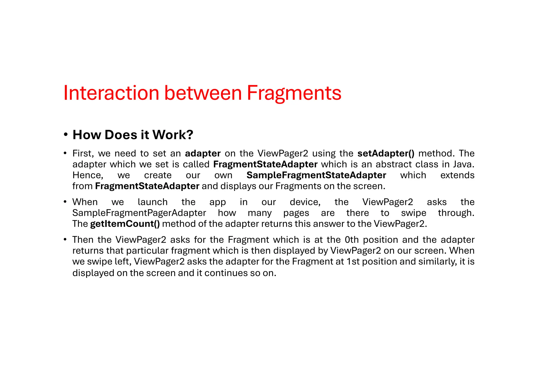 Interaction between Fragments
• How Does it Work?
• First, we need to set an adapter on the ViewPager2 using the setAdapter() method. The
adapter which we set is called FragmentStateAdapter which is an abstract class in Java.
Hence, we create our own SampleFragmentStateAdapter which extends
from FragmentStateAdapter and displays our Fragments on the screen.
• When we launch the app in our device, the ViewPager2 asks the
SampleFragmentPagerAdapter how many pages are there to swipe through.
The getItemCount() method of the adapter returns this answer to the ViewPager2.
• Then the ViewPager2 asks for the Fragment which is at the 0th position and the adapter
returns that particular fragment which is then displayed by ViewPager2 on our screen. When
we swipe left, ViewPager2 asks the adapter for the Fragment at 1st position and similarly, it is
displayed on the screen and it continues so on.
 