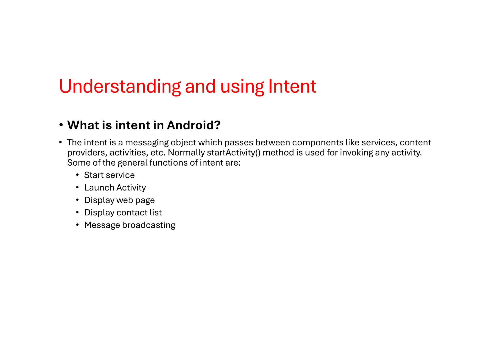 Understanding and using Intent
• What is intent in Android?
• The intent is a messaging object which passes between components like services, content
providers, activities, etc. Normally startActivity() method is used for invoking any activity.
Some of the general functions of intent are:
• Start service
• Launch Activity
• Display web page
• Display contact list
• Message broadcasting
 