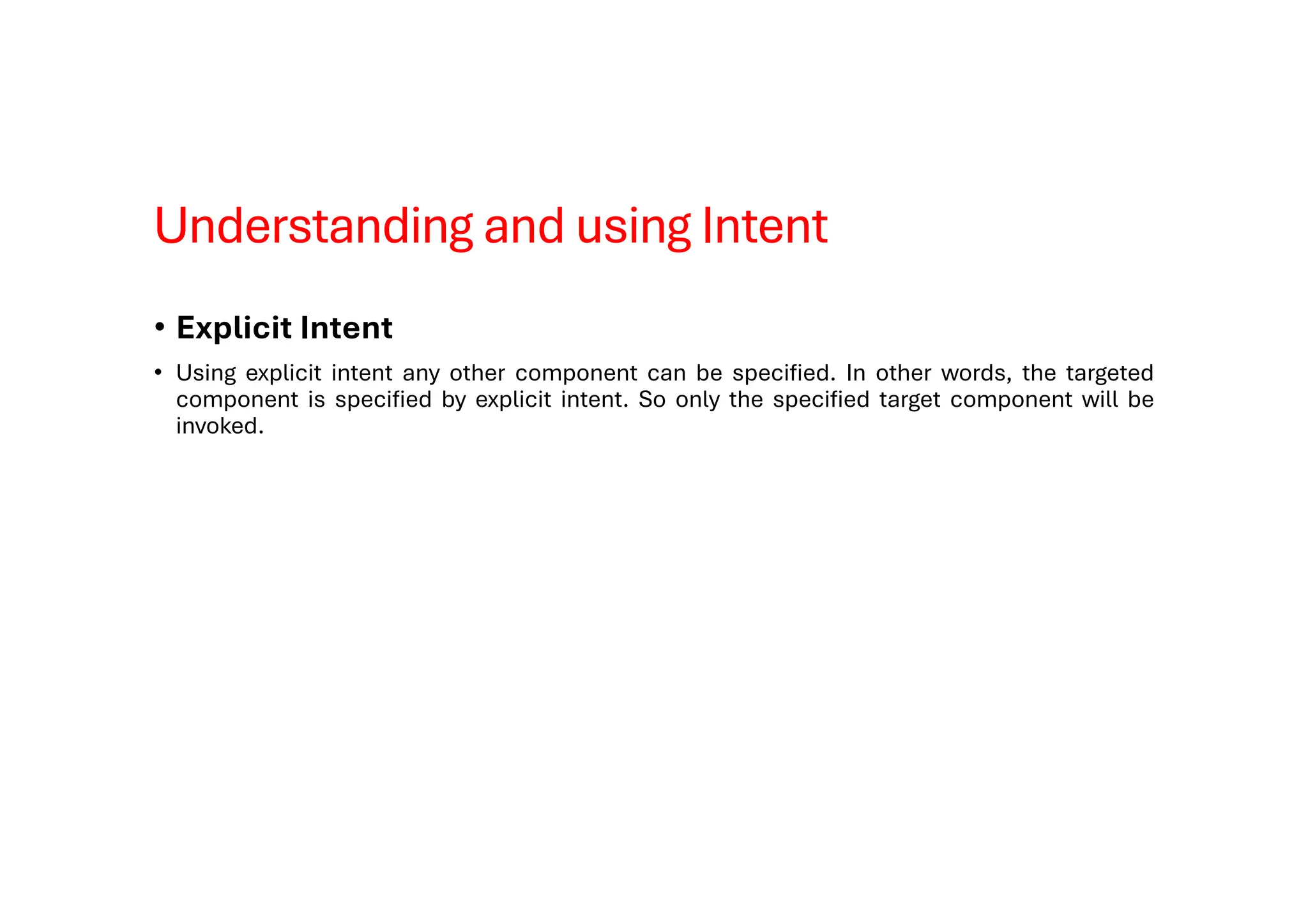 Understanding and using Intent
• Explicit Intent
• Using explicit intent any other component can be specified. In other words, the targeted
component is specified by explicit intent. So only the specified target component will be
invoked.
 