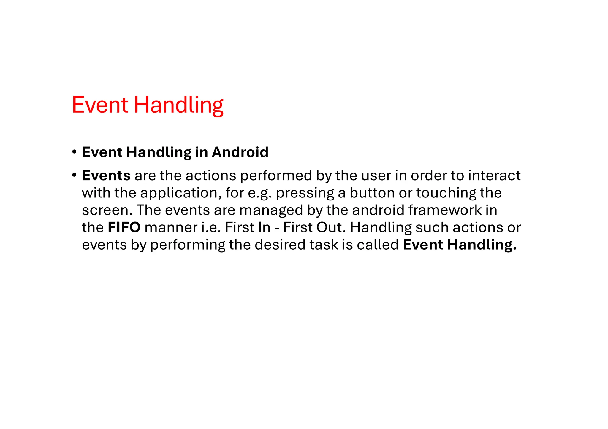 Event Handling
• Event Handling in Android
• Events are the actions performed by the user in order to interact
with the application, for e.g. pressing a button or touching the
screen. The events are managed by the android framework in
the FIFO manner i.e. First In - First Out. Handling such actions or
events by performing the desired task is called Event Handling.
 