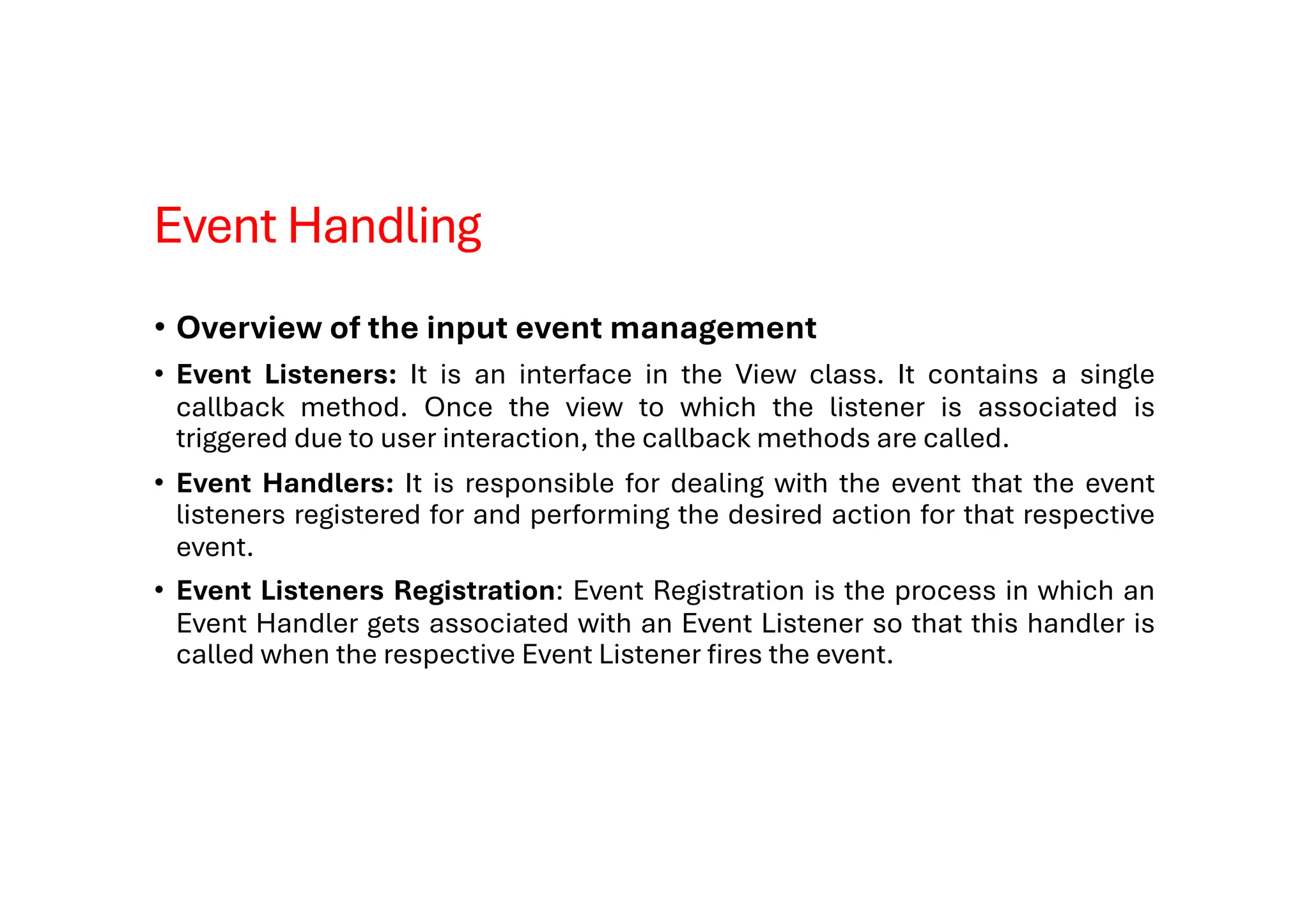 Event Handling
• Overview of the input event management
• Event Listeners: It is an interface in the View class. It contains a single
callback method. Once the view to which the listener is associated is
triggered due to user interaction, the callback methods are called.
• Event Handlers: It is responsible for dealing with the event that the event
listeners registered for and performing the desired action for that respective
event.
• Event Listeners Registration: Event Registration is the process in which an
Event Handler gets associated with an Event Listener so that this handler is
called when the respective Event Listener fires the event.
 