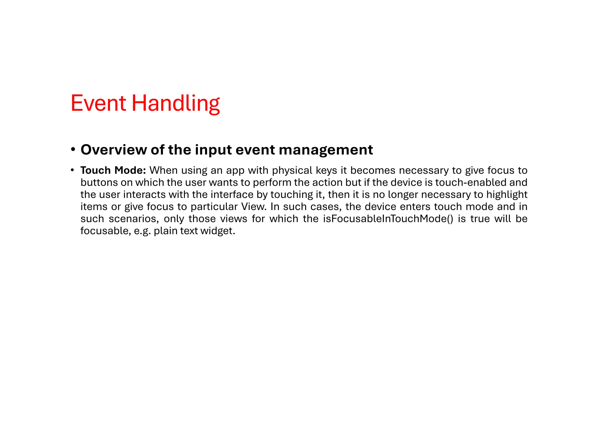 Event Handling
• Overview of the input event management
• Touch Mode: When using an app with physical keys it becomes necessary to give focus to
buttons on which the user wants to perform the action but if the device is touch-enabled and
the user interacts with the interface by touching it, then it is no longer necessary to highlight
items or give focus to particular View. In such cases, the device enters touch mode and in
such scenarios, only those views for which the isFocusableInTouchMode() is true will be
focusable, e.g. plain text widget.
 