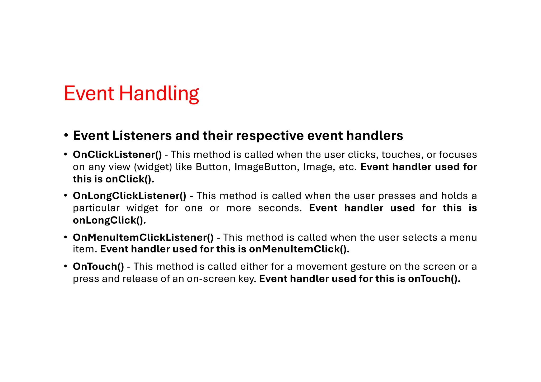 Event Handling
• Event Listeners and their respective event handlers
• OnClickListener() - This method is called when the user clicks, touches, or focuses
on any view (widget) like Button, ImageButton, Image, etc. Event handler used for
this is onClick().
• OnLongClickListener() - This method is called when the user presses and holds a
particular widget for one or more seconds. Event handler used for this is
onLongClick().
• OnMenuItemClickListener() - This method is called when the user selects a menu
item. Event handler used for this is onMenuItemClick().
• OnTouch() - This method is called either for a movement gesture on the screen or a
press and release of an on-screen key. Event handler used for this is onTouch().
 