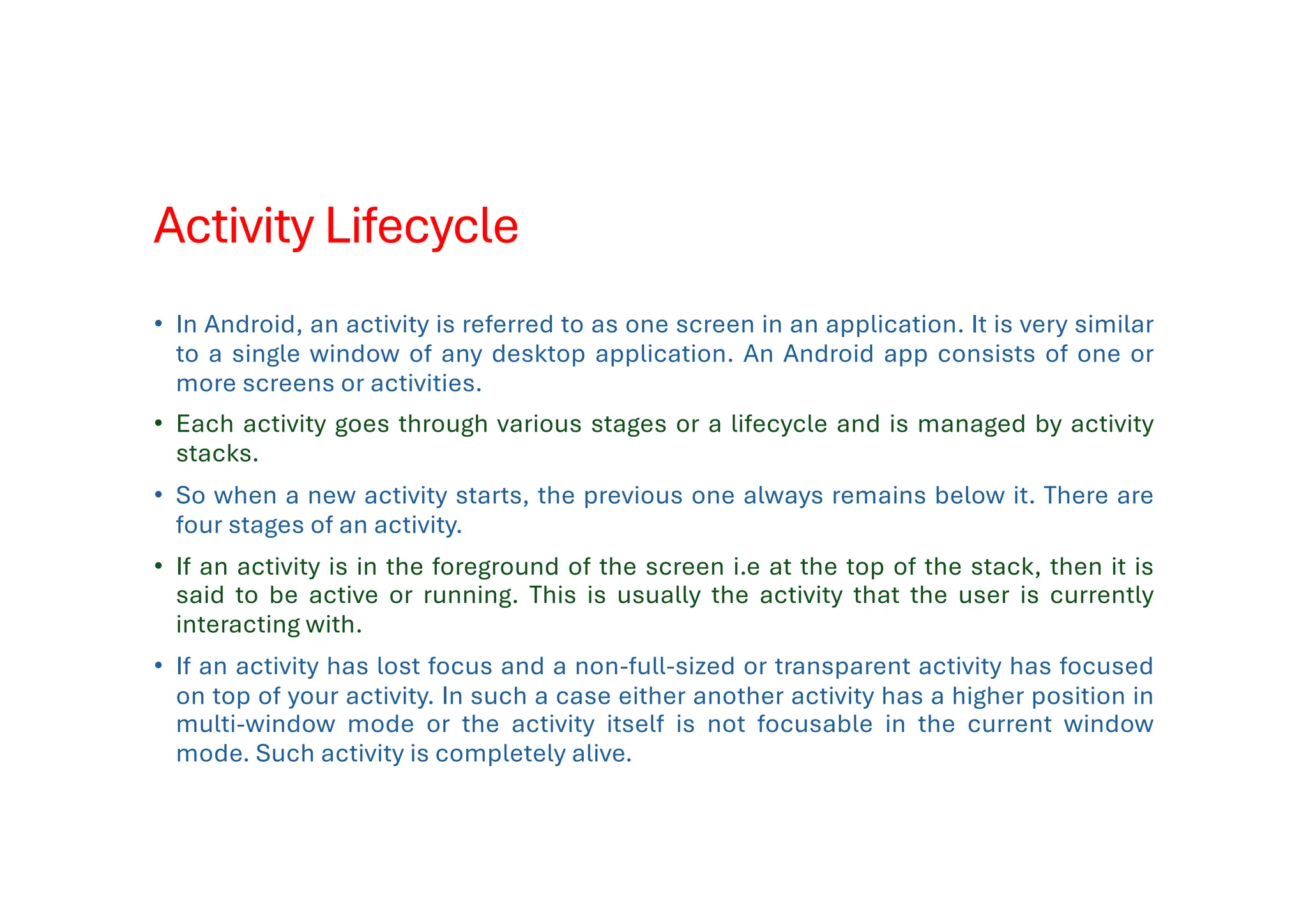Activity Lifecycle
• In Android, an activity is referred to as one screen in an application. It is very similar
to a single window of any desktop application. An Android app consists of one or
more screens or activities.
• Each activity goes through various stages or a lifecycle and is managed by activity
stacks.
• So when a new activity starts, the previous one always remains below it. There are
four stages of an activity.
• If an activity is in the foreground of the screen i.e at the top of the stack, then it is
said to be active or running. This is usually the activity that the user is currently
interacting with.
• If an activity has lost focus and a non-full-sized or transparent activity has focused
on top of your activity. In such a case either another activity has a higher position in
multi-window mode or the activity itself is not focusable in the current window
mode. Such activity is completely alive.
 