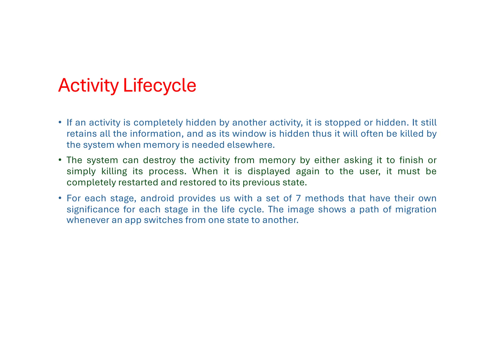 Activity Lifecycle
• If an activity is completely hidden by another activity, it is stopped or hidden. It still
retains all the information, and as its window is hidden thus it will often be killed by
the system when memory is needed elsewhere.
• The system can destroy the activity from memory by either asking it to finish or
simply killing its process. When it is displayed again to the user, it must be
completely restarted and restored to its previous state.
• For each stage, android provides us with a set of 7 methods that have their own
significance for each stage in the life cycle. The image shows a path of migration
whenever an app switches from one state to another.
 