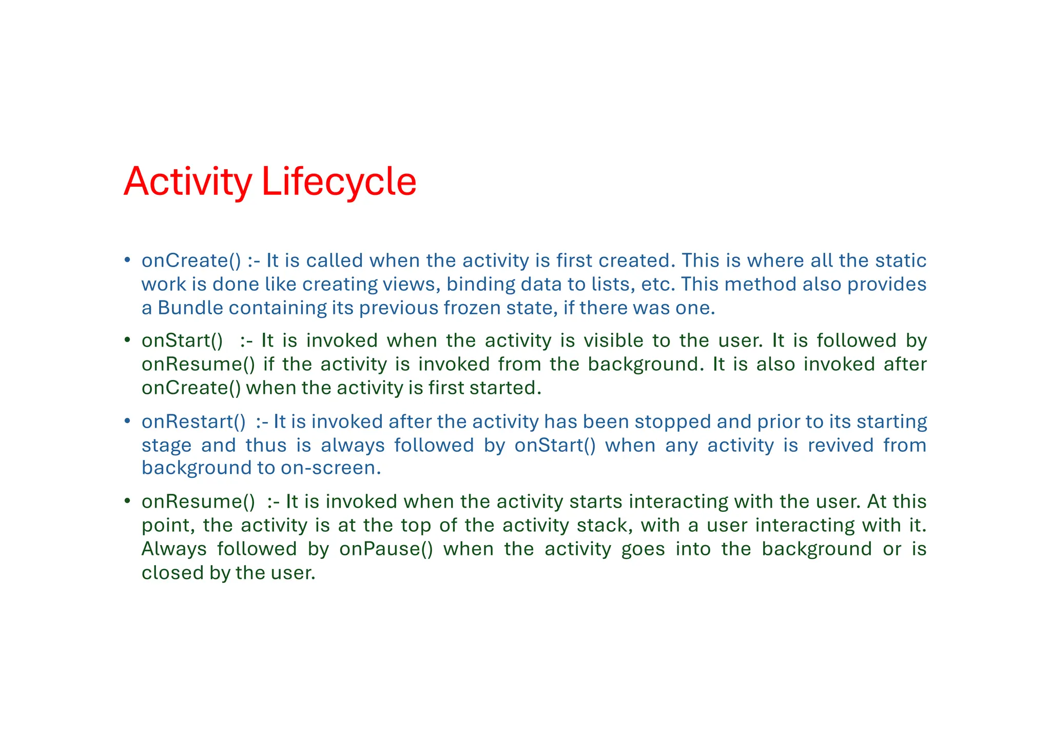 Activity Lifecycle
• onCreate() :- It is called when the activity is first created. This is where all the static
work is done like creating views, binding data to lists, etc. This method also provides
a Bundle containing its previous frozen state, if there was one.
• onStart() :- It is invoked when the activity is visible to the user. It is followed by
onResume() if the activity is invoked from the background. It is also invoked after
onCreate() when the activity is first started.
• onRestart() :- It is invoked after the activity has been stopped and prior to its starting
stage and thus is always followed by onStart() when any activity is revived from
background to on-screen.
• onResume() :- It is invoked when the activity starts interacting with the user. At this
point, the activity is at the top of the activity stack, with a user interacting with it.
Always followed by onPause() when the activity goes into the background or is
closed by the user.
 