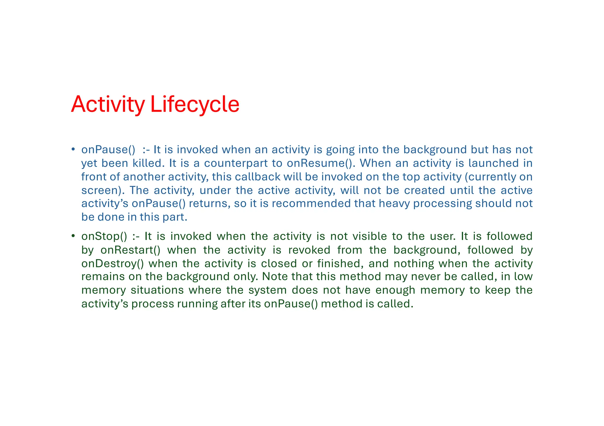 Activity Lifecycle
• onPause() :- It is invoked when an activity is going into the background but has not
yet been killed. It is a counterpart to onResume(). When an activity is launched in
front of another activity, this callback will be invoked on the top activity (currently on
screen). The activity, under the active activity, will not be created until the active
activity’s onPause() returns, so it is recommended that heavy processing should not
be done in this part.
• onStop() :- It is invoked when the activity is not visible to the user. It is followed
by onRestart() when the activity is revoked from the background, followed by
onDestroy() when the activity is closed or finished, and nothing when the activity
remains on the background only. Note that this method may never be called, in low
memory situations where the system does not have enough memory to keep the
activity’s process running after its onPause() method is called.
 