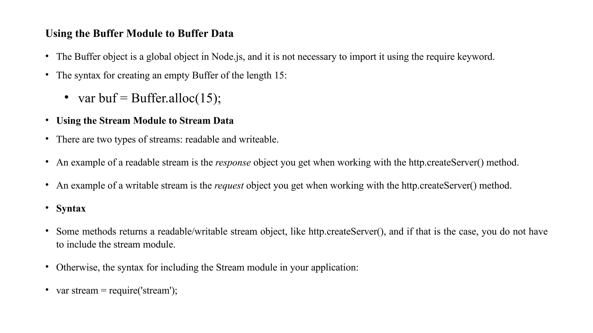 Using the Buffer Module to Buffer Data • The Buffer object is a global object in Node.js, and it is not necessary to import it using the require keyword. • The syntax for creating an empty Buffer of the length 15: • var buf = Buffer.alloc(15); • Using the Stream Module to Stream Data • There are two types of streams: readable and writeable. • An example of a readable stream is the response object you get when working with the http.createServer() method. • An example of a writable stream is the request object you get when working with the http.createServer() method. • Syntax • Some methods returns a readable/writable stream object, like http.createServer(), and if that is the case, you do not have to include the stream module. • Otherwise, the syntax for including the Stream module in your application: • var stream = require('stream'); 
