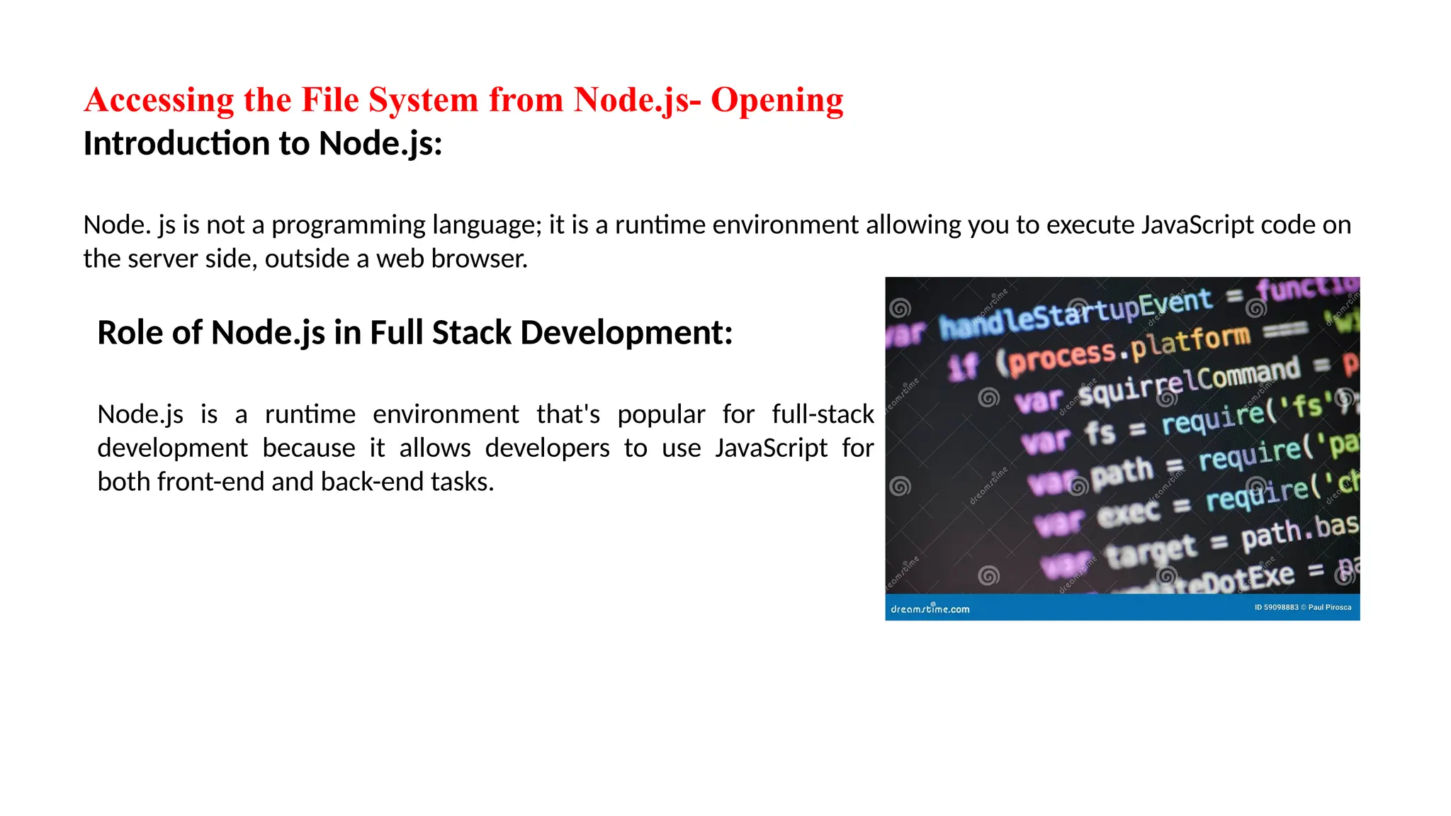 Accessing the File System from Node.js- Opening Introduction to Node.js: Node. js is not a programming language; it is a runtime environment allowing you to execute JavaScript code on the server side, outside a web browser. Role of Node.js in Full Stack Development: Node.js is a runtime environment that's popular for full-stack development because it allows developers to use JavaScript for both front-end and back-end tasks. 