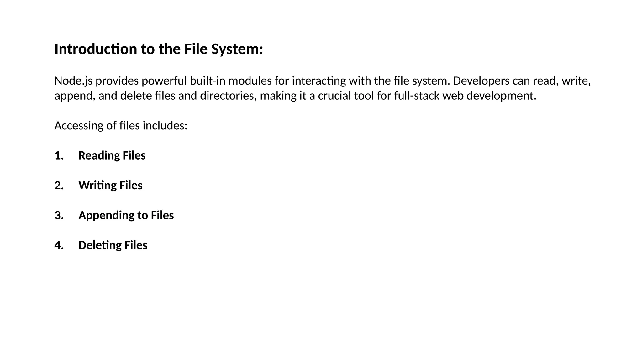 Introduction to the File System: Node.js provides powerful built-in modules for interacting with the file system. Developers can read, write, append, and delete files and directories, making it a crucial tool for full-stack web development. Accessing of files includes: 1. Reading Files 2. Writing Files 3. Appending to Files 4. Deleting Files 