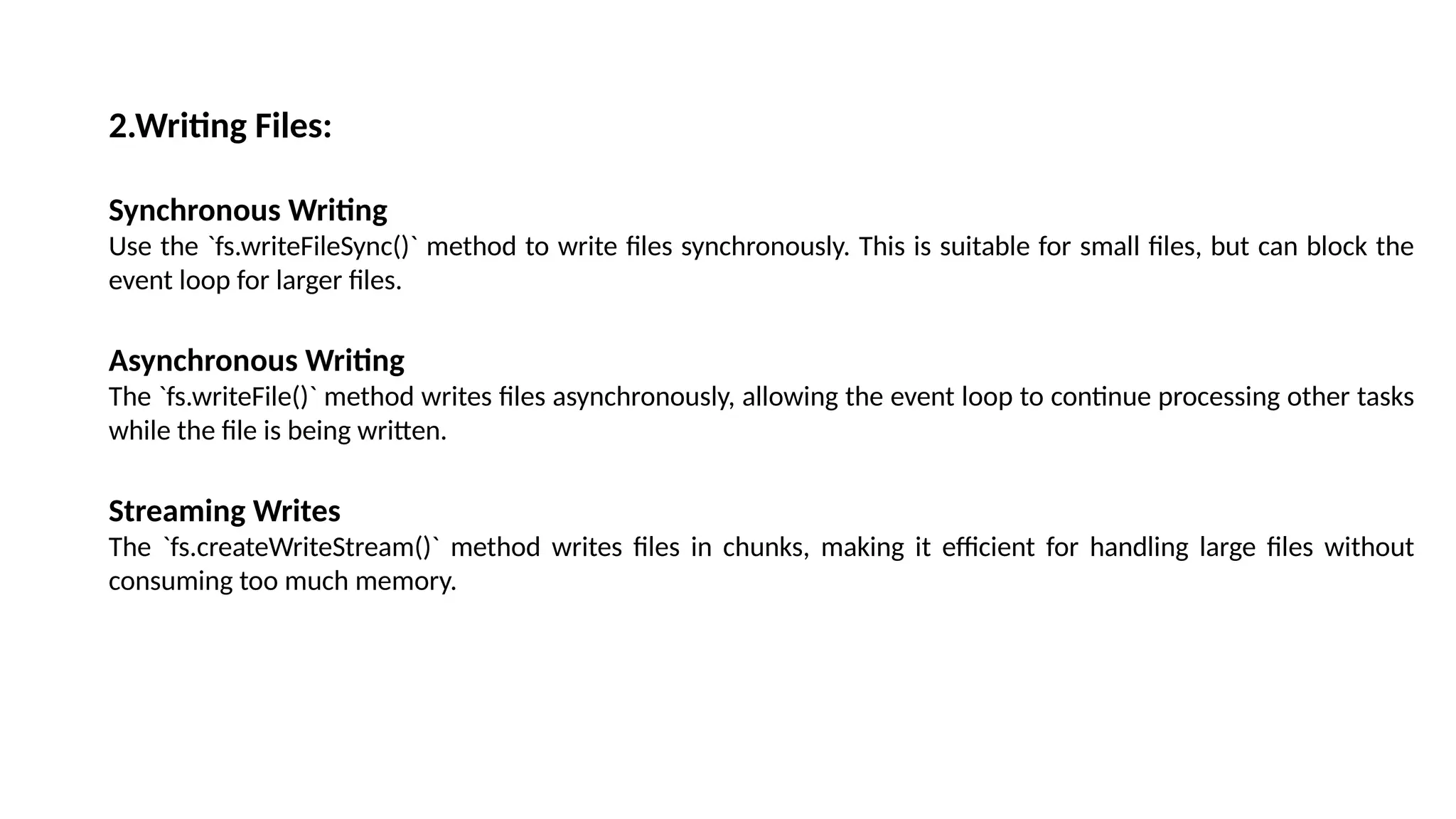 2.Writing Files: Synchronous Writing Use the `fs.writeFileSync()` method to write files synchronously. This is suitable for small files, but can block the event loop for larger files. Asynchronous Writing The `fs.writeFile()` method writes files asynchronously, allowing the event loop to continue processing other tasks while the file is being written. Streaming Writes The `fs.createWriteStream()` method writes files in chunks, making it efficient for handling large files without consuming too much memory. 