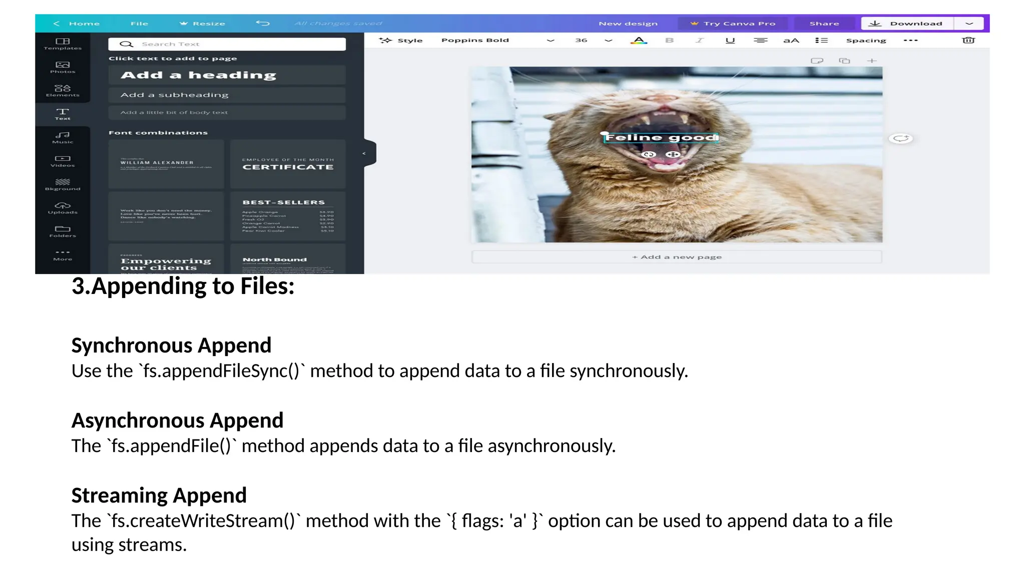 3.Appending to Files: Synchronous Append Use the `fs.appendFileSync()` method to append data to a file synchronously. Asynchronous Append The `fs.appendFile()` method appends data to a file asynchronously. Streaming Append The `fs.createWriteStream()` method with the `{ flags: 'a' }` option can be used to append data to a file using streams. 