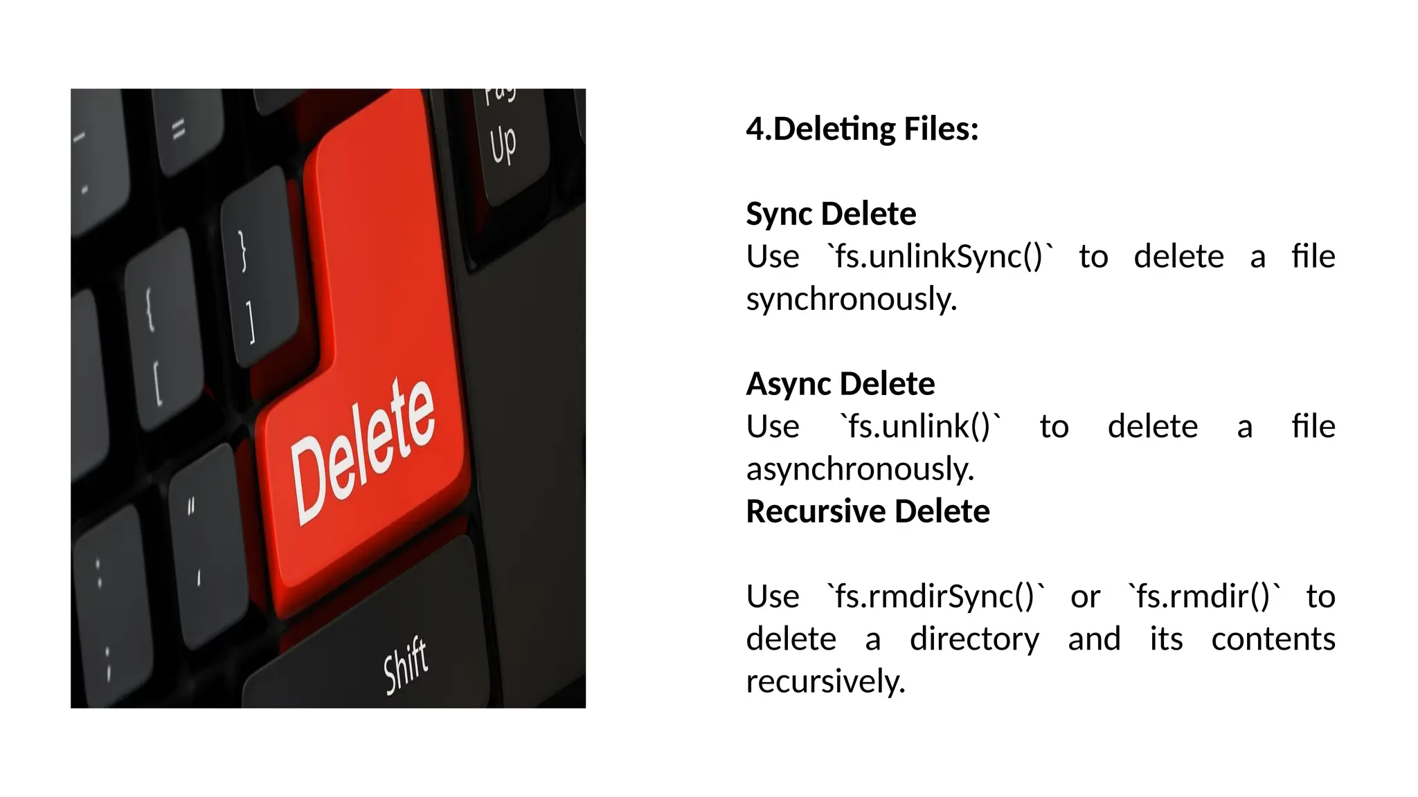 4.Deleting Files: Sync Delete Use `fs.unlinkSync()` to delete a file synchronously. Async Delete Use `fs.unlink()` to delete a file asynchronously. Recursive Delete Use `fs.rmdirSync()` or `fs.rmdir()` to delete a directory and its contents recursively. 