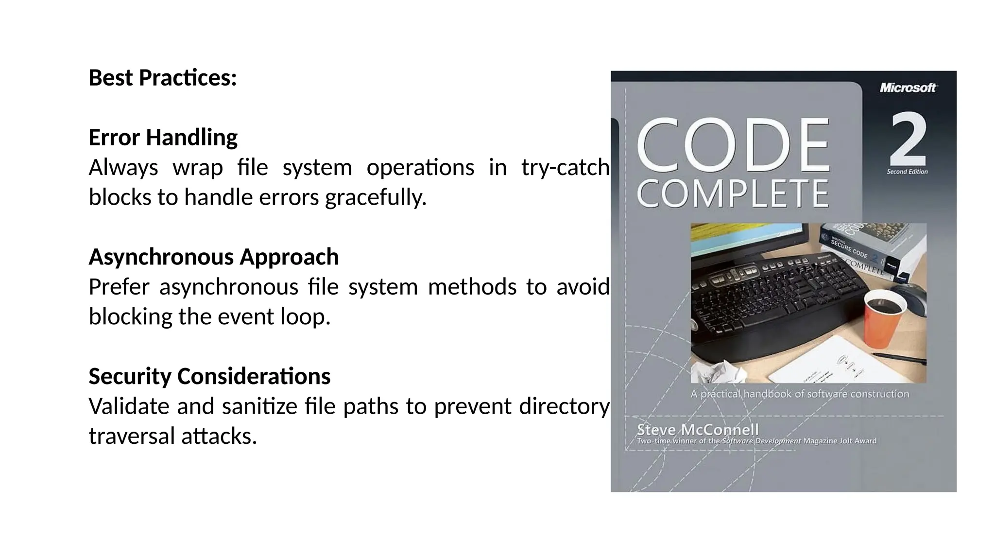 Best Practices: Error Handling Always wrap file system operations in try-catch blocks to handle errors gracefully. Asynchronous Approach Prefer asynchronous file system methods to avoid blocking the event loop. Security Considerations Validate and sanitize file paths to prevent directory traversal attacks. 