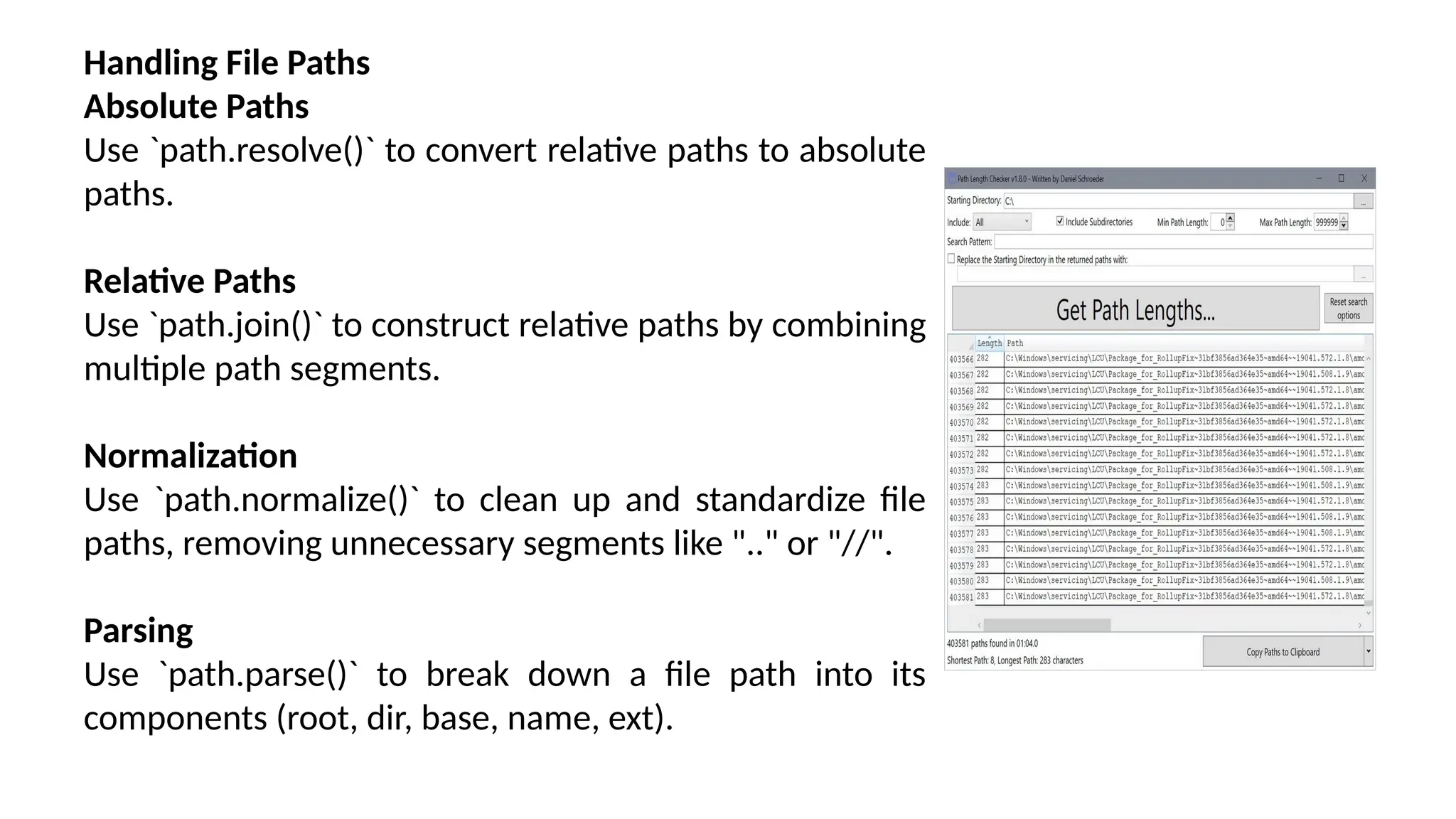 Handling File Paths Absolute Paths Use `path.resolve()` to convert relative paths to absolute paths. Relative Paths Use `path.join()` to construct relative paths by combining multiple path segments. Normalization Use `path.normalize()` to clean up and standardize file paths, removing unnecessary segments like ".." or "//". Parsing Use `path.parse()` to break down a file path into its components (root, dir, base, name, ext). 
