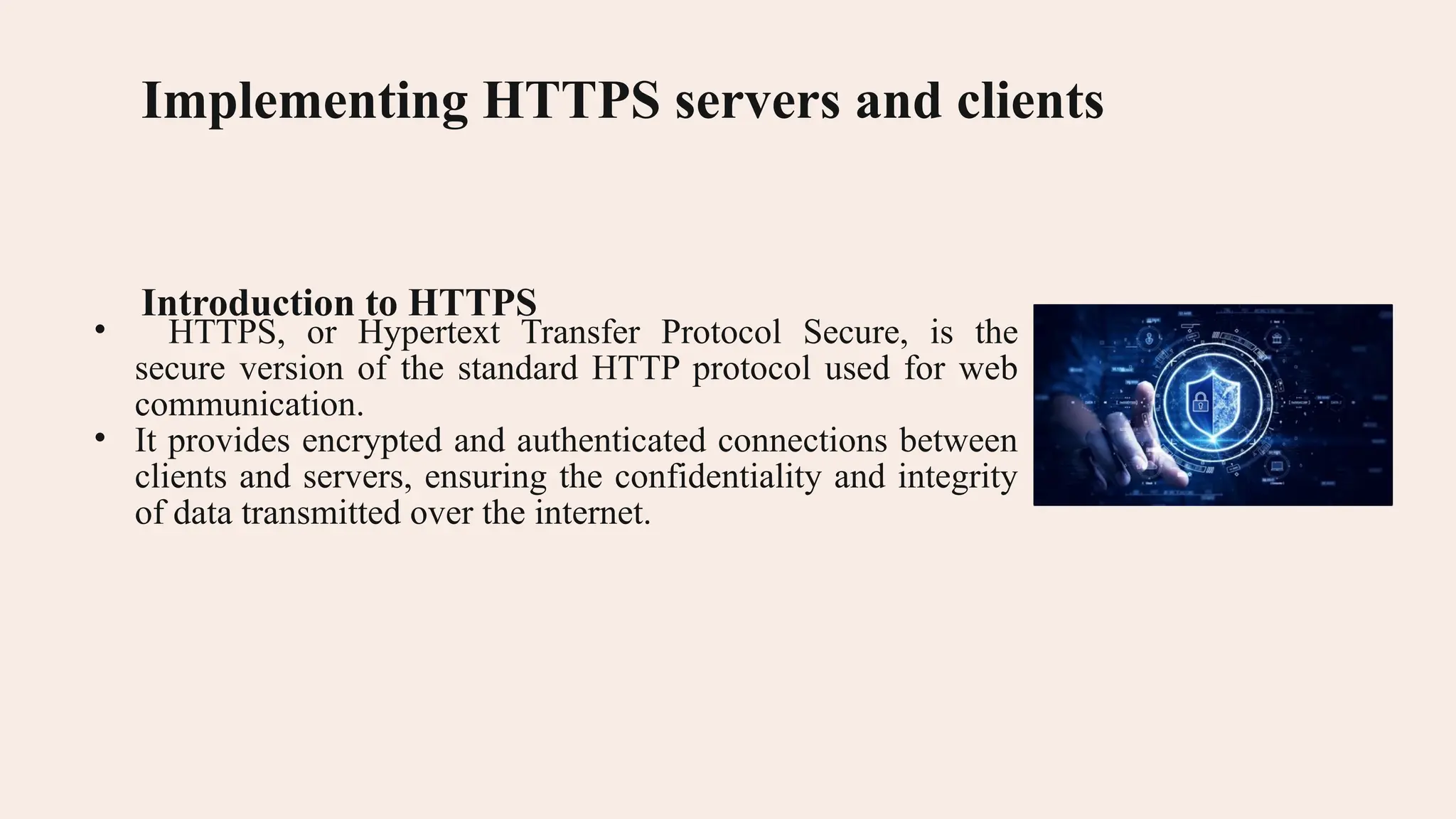 Implementing HTTPS servers and clients Introduction to HTTPS • HTTPS, or Hypertext Transfer Protocol Secure, is the secure version of the standard HTTP protocol used for web communication. • It provides encrypted and authenticated connections between clients and servers, ensuring the confidentiality and integrity of data transmitted over the internet. 