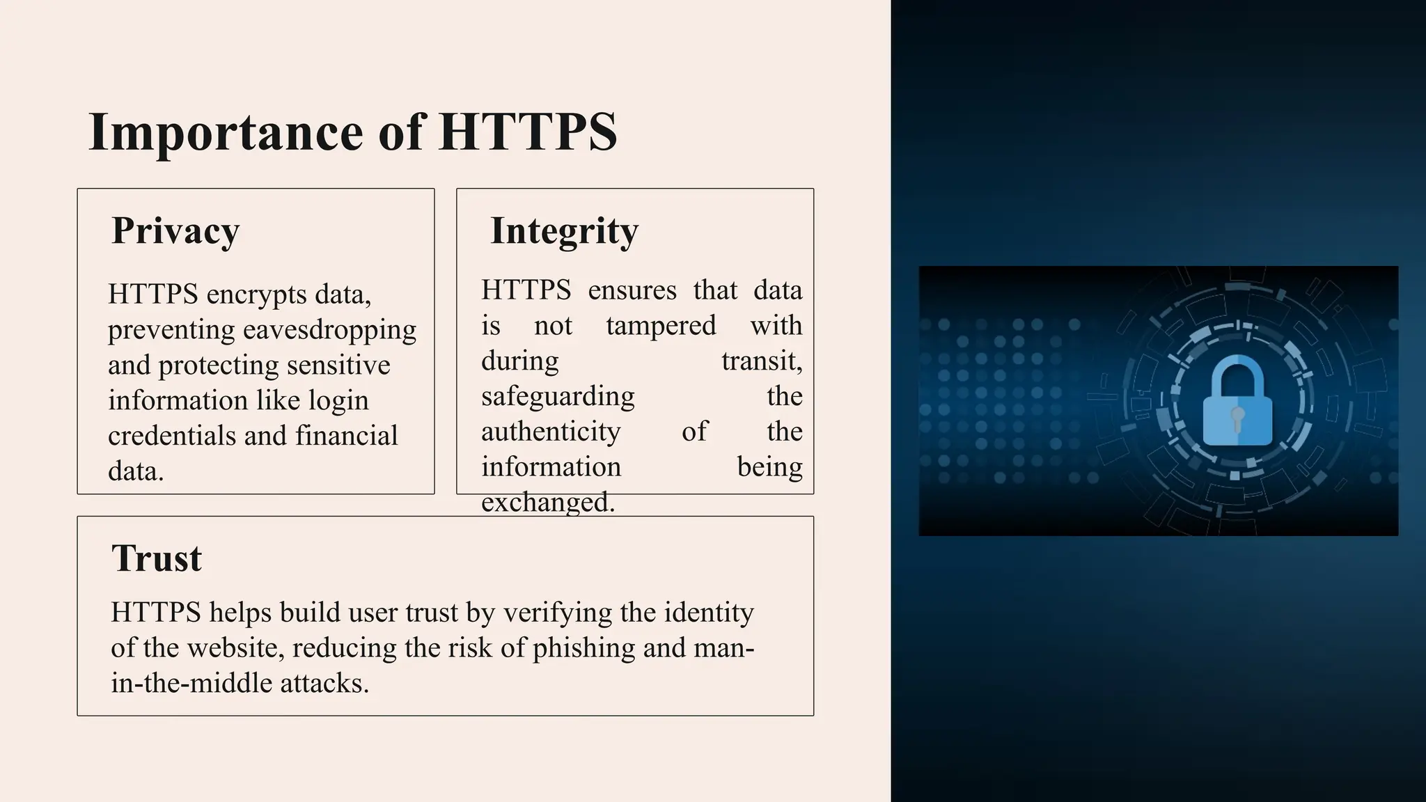 Importance of HTTPS Privacy HTTPS encrypts data, preventing eavesdropping and protecting sensitive information like login credentials and financial data. Integrity HTTPS ensures that data is not tampered with during transit, safeguarding the authenticity of the information being exchanged. Trust HTTPS helps build user trust by verifying the identity of the website, reducing the risk of phishing and man- in-the-middle attacks. 