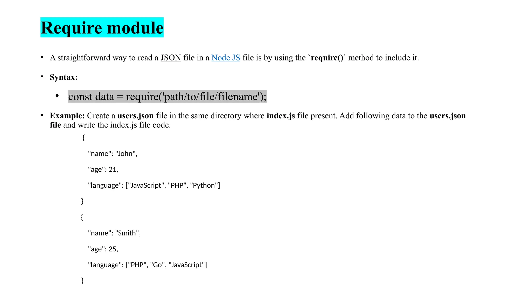 Require module • A straightforward way to read a JSON file in a Node JS file is by using the `require()` method to include it. • Syntax: • const data = require('path/to/file/filename'); • Example: Create a users.json file in the same directory where index.js file present. Add following data to the users.json file and write the index.js file code. { "name": "John", "age": 21, "language": ["JavaScript", "PHP", "Python"] } { "name": "Smith", "age": 25, "language": ["PHP", "Go", "JavaScript"] } 