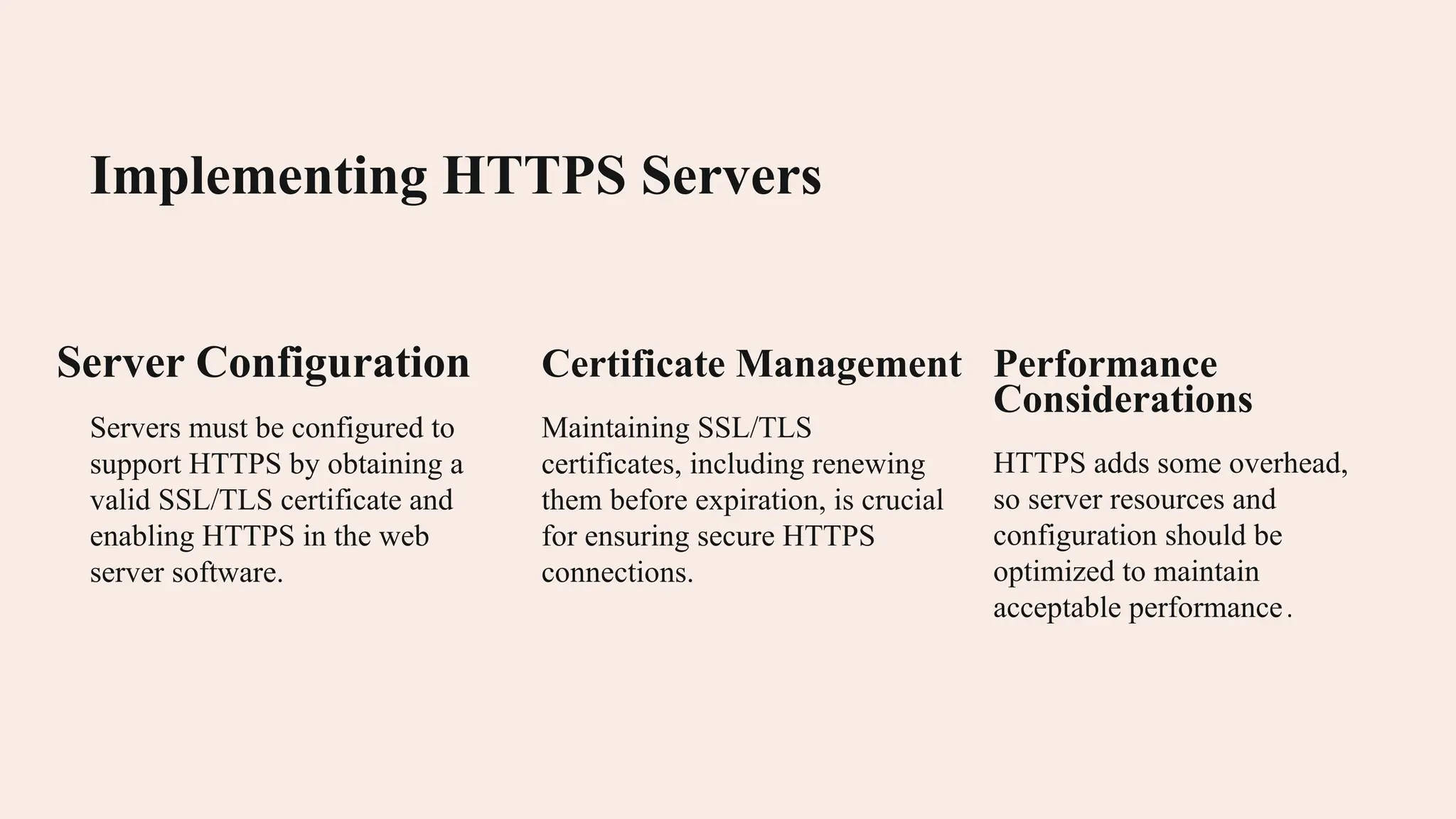 Implementing HTTPS Servers Server Configuration Servers must be configured to support HTTPS by obtaining a valid SSL/TLS certificate and enabling HTTPS in the web server software. Certificate Management Maintaining SSL/TLS certificates, including renewing them before expiration, is crucial for ensuring secure HTTPS connections. Performance Considerations HTTPS adds some overhead, so server resources and configuration should be optimized to maintain acceptable performance. 
