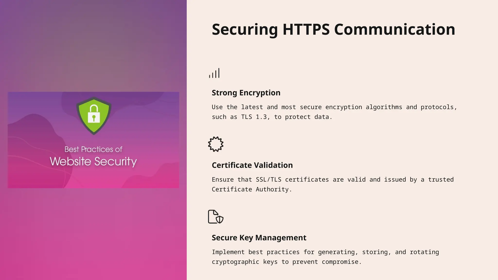 Securing HTTPS Communication Strong Encryption Use the latest and most secure encryption algorithms and protocols, such as TLS 1.3, to protect data. Certificate Validation Ensure that SSL/TLS certificates are valid and issued by a trusted Certificate Authority. Secure Key Management Implement best practices for generating, storing, and rotating cryptographic keys to prevent compromise. 