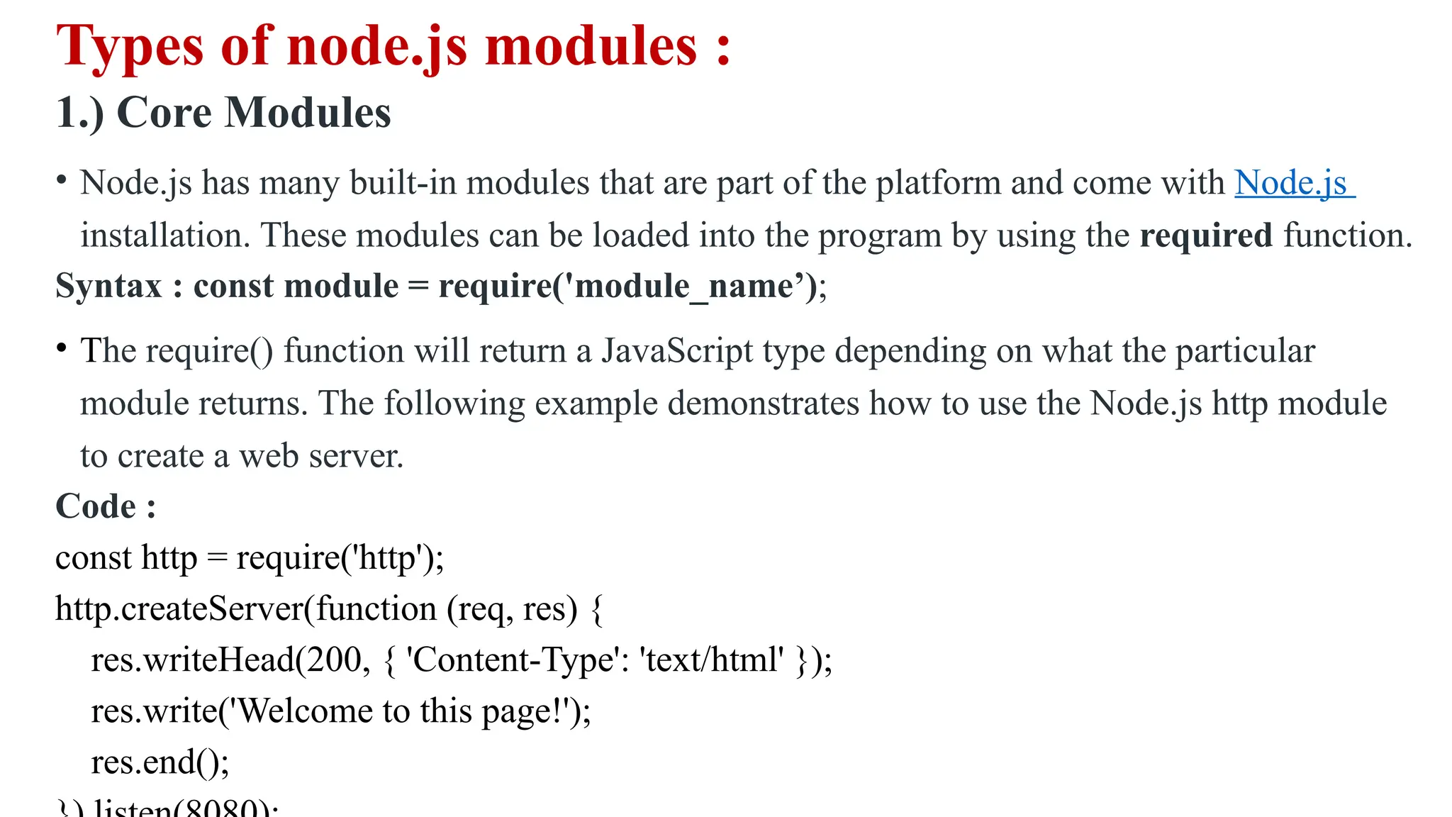 Types of node.js modules : 1.) Core Modules • Node.js has many built-in modules that are part of the platform and come with Node.js installation. These modules can be loaded into the program by using the required function. Syntax : const module = require('module_name’); • The require() function will return a JavaScript type depending on what the particular module returns. The following example demonstrates how to use the Node.js http module to create a web server. Code : const http = require('http'); http.createServer(function (req, res) { res.writeHead(200, { 'Content-Type': 'text/html' }); res.write('Welcome to this page!'); res.end(); 