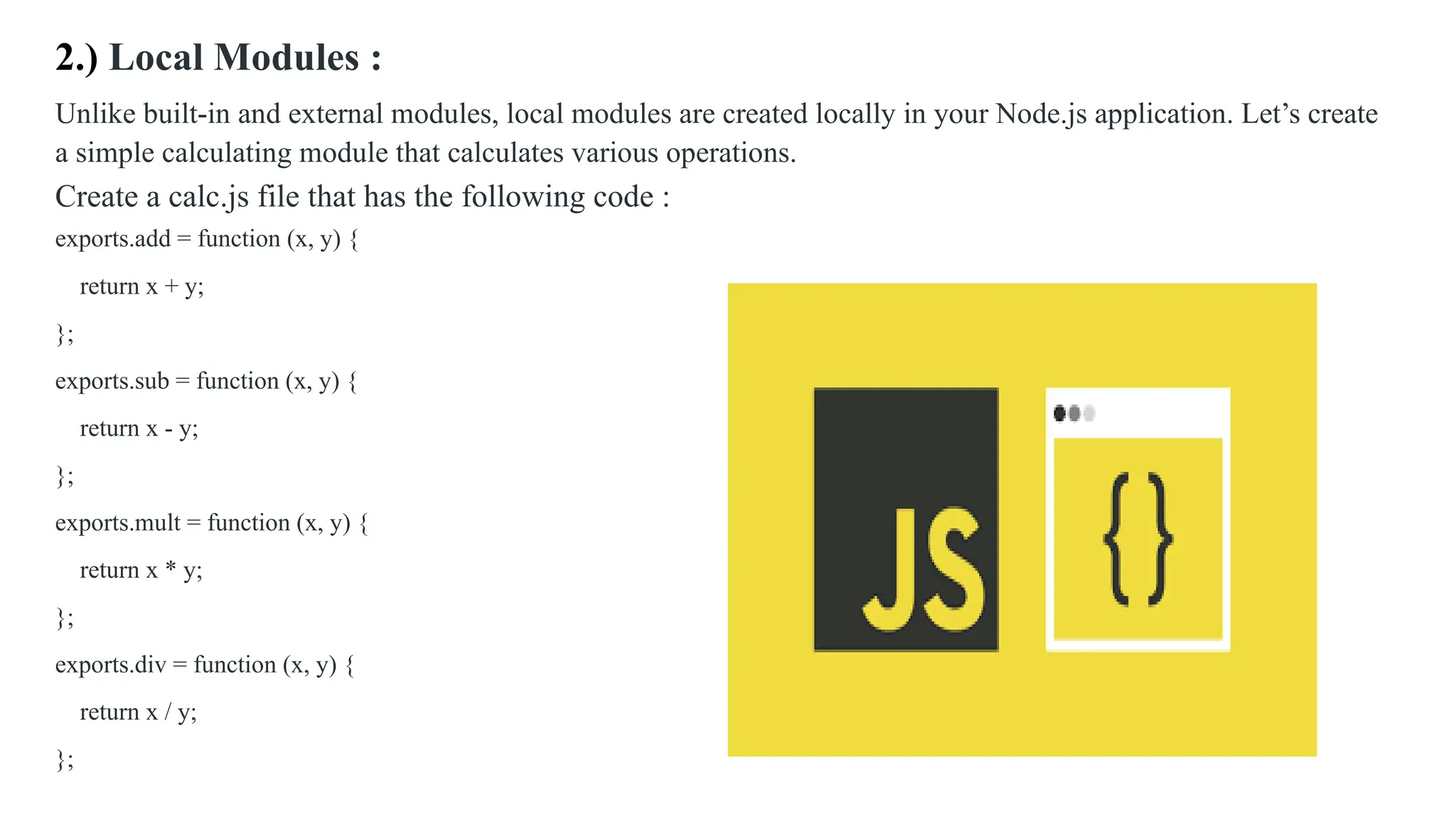 2.) Local Modules : Unlike built-in and external modules, local modules are created locally in your Node.js application. Let’s create a simple calculating module that calculates various operations. Create a calc.js file that has the following code : exports.add = function (x, y) { return x + y; }; exports.sub = function (x, y) { return x - y; }; exports.mult = function (x, y) { return x * y; }; exports.div = function (x, y) { return x / y; }; 