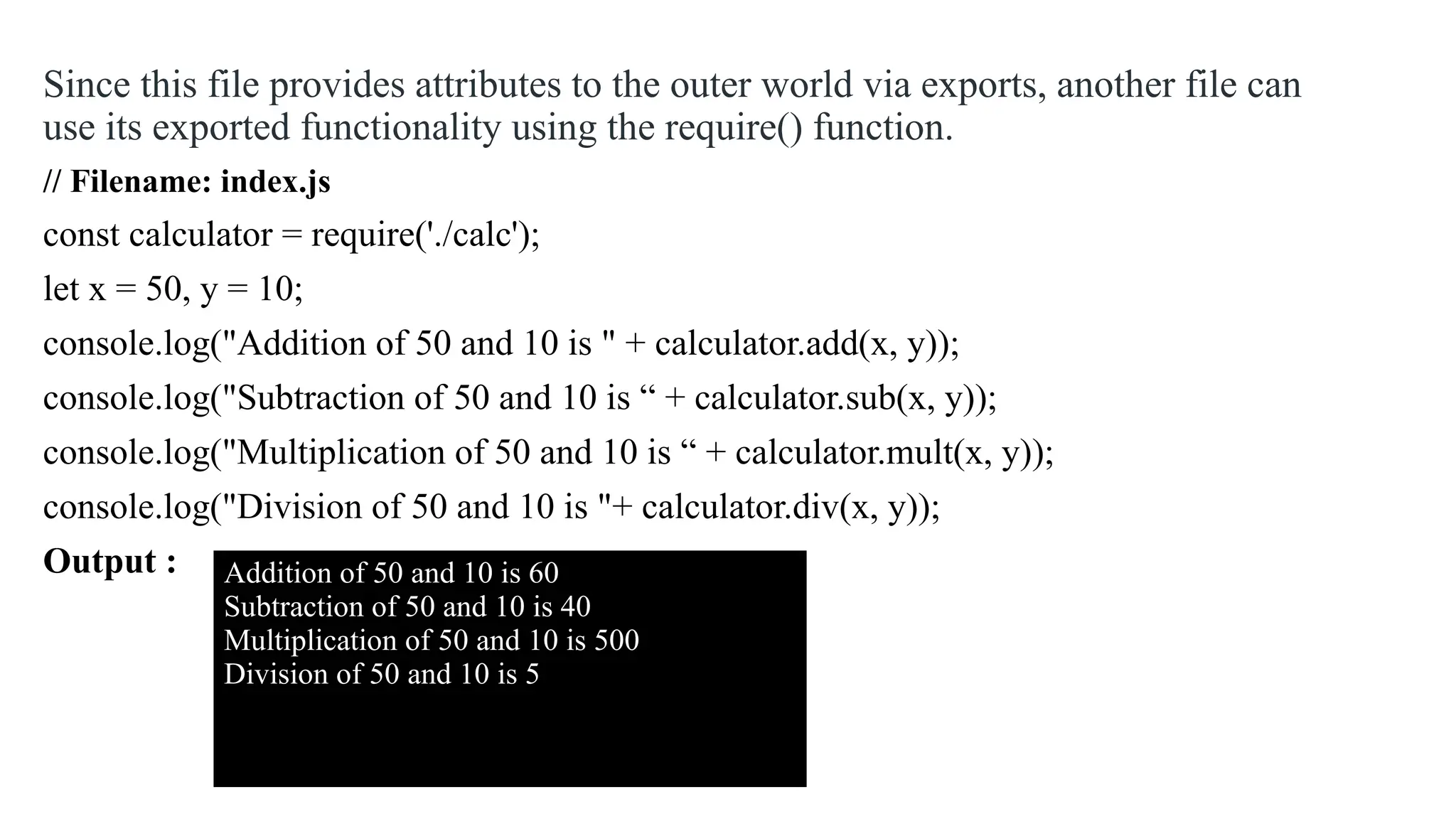 Since this file provides attributes to the outer world via exports, another file can use its exported functionality using the require() function. // Filename: index.js const calculator = require('./calc'); let x = 50, y = 10; console.log("Addition of 50 and 10 is " + calculator.add(x, y)); console.log("Subtraction of 50 and 10 is “ + calculator.sub(x, y)); console.log("Multiplication of 50 and 10 is “ + calculator.mult(x, y)); console.log("Division of 50 and 10 is "+ calculator.div(x, y)); Output : Addition of 50 and 10 is 60 Subtraction of 50 and 10 is 40 Multiplication of 50 and 10 is 500 Division of 50 and 10 is 5 