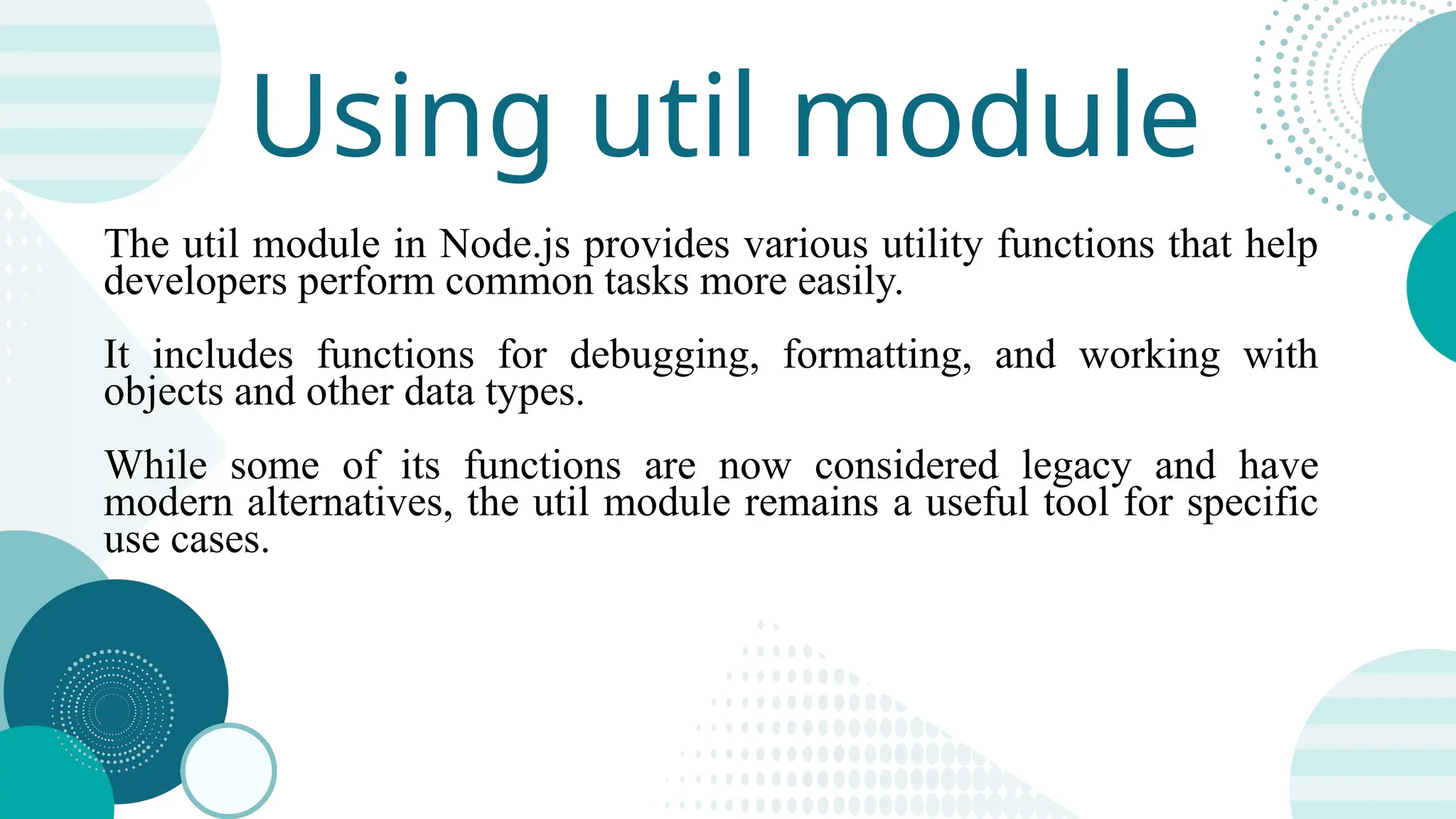 Using util module The util module in Node.js provides various utility functions that help developers perform common tasks more easily. It includes functions for debugging, formatting, and working with objects and other data types. While some of its functions are now considered legacy and have modern alternatives, the util module remains a useful tool for specific use cases. 