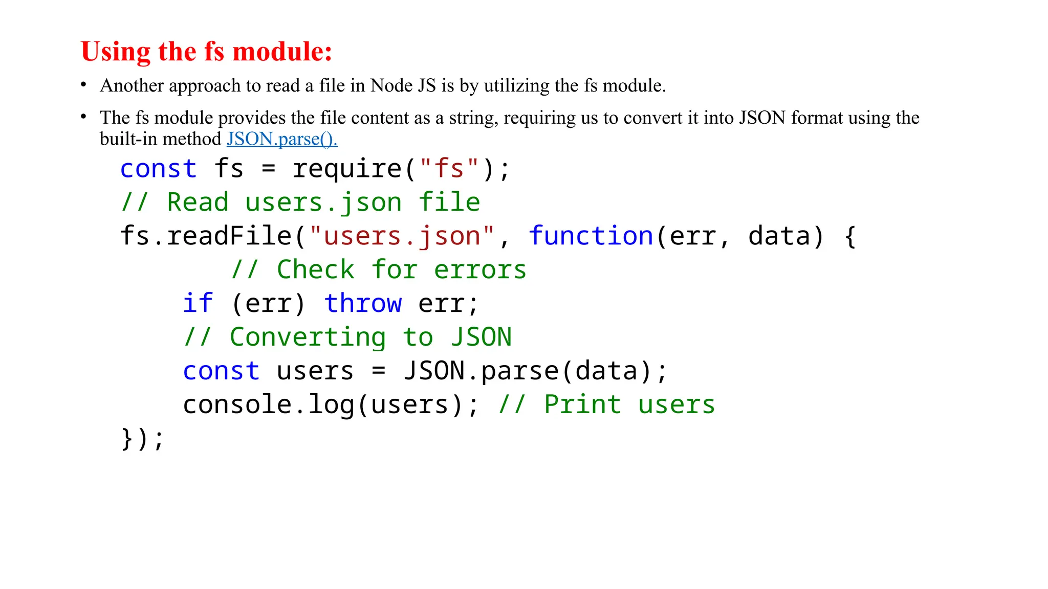 Using the fs module: • Another approach to read a file in Node JS is by utilizing the fs module. • The fs module provides the file content as a string, requiring us to convert it into JSON format using the built-in method JSON.parse(). const fs = require("fs"); // Read users.json file fs.readFile("users.json", function(err, data) { // Check for errors if (err) throw err; // Converting to JSON const users = JSON.parse(data); console.log(users); // Print users }); 