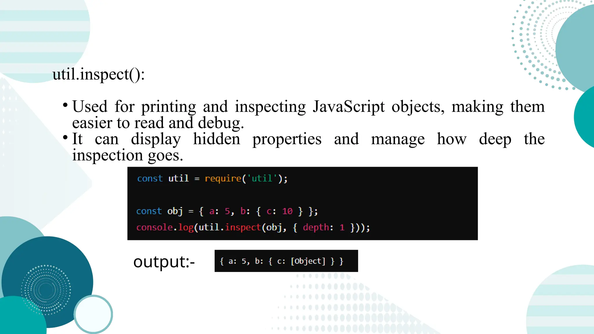 util.inspect(): • Used for printing and inspecting JavaScript objects, making them easier to read and debug. • It can display hidden properties and manage how deep the inspection goes. output:- 